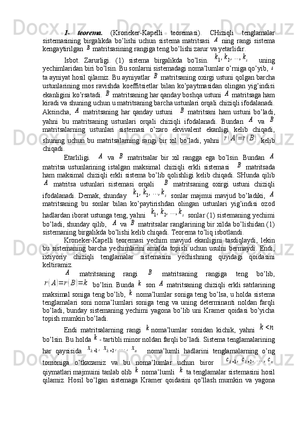 1-   teorema.   (Kroneker-Kapelli   teoremasi).   CHiziqli   tenglamalar
sistemasining   birgalikda   bo’lishi   uchun   sistema   matritsasi  А   ning   rangi   sistema
kengaytirilgan 	
B  matritsasining rangiga teng bo’lishi zarur va yetarlidir.
Isbot.   Zarurligi.   (1)   sistema   birgalikda   bo’lsin.  	
k1,k2,…	,ks     uning
yechimlaridan biri bo’lsin. Bu sonlarni sistemadagi noma’lumlar o’rniga qo’yib, 	
s
ta ayniyat hosil qilamiz. Bu ayniyatlar 	
B  matritsaning oxirgi ustuni qolgan barcha
ustunlarining mos  ravishda  koeffitsietlar   bilan ko’paytmasidan  olingan  yig’indisi
ekanligini ko’rsatadi. 	
B  matritsaning har qanday boshqa ustuni 	A  matritsaga ham
kiradi va shuning uchun u matritsaning barcha ustunlari orqali chiziqli ifodalanadi.
Aksincha,  	
A   matritsaning   har   qanday   ustuni    	B   matritsani   ham   ustuni   bo’ladi,
yahni   bu   matritsaning   ustunlari   orqali   chiziqli   ifodalanadi.   Bundan  	
A   va  	B
matritsalarning   ustunlari   sistemasi   o’zaro   ekvivalent   ekanligi   kelib   chiqadi,
shuning   uchun   bu   matritsalarning   rangi   bir   xil   bo’ladi,   yahni  	
r(A)=	r(B	)   kelib
chiqadi.
Etarliligi.    	
A   va  	B   matritsalar   bir   xil   rangga   ega   bo’lsin.   Bundan  	A
matritsa   ustunlarining   istalgan   maksimal   chiziqli   erkli   sistemasi    	
B   matritsada
ham maksimal chiziqli erkli sistema bo’lib qolishligi kelib chiqadi. SHunda qilib	
A
  matritsa   ustunlari   sistemasi   orqali    	B   matritsaning   oxirgi   ustuni   chiziqli
ifodalanadi.   Demak,   shunday    	
k1,k2,…	,ks   sonlar   majmui   mavjud   bo’ladiki,  	A
matritsaning   bu   sonlar   bilan   ko’paytirishdan   olingan   ustunlari   yig’indisi   ozod
hadlardan iborat ustunga teng, yahni  	
k1,k2,…	,ks  sonlar (1) sistemaning yechimi
bo’ladi, shunday qilib,   	
A   va  	B   matritsalar ranglarining bir xilda bo’lishidan (1)
sistemaning birgalikda bo’lishi kelib chiqadi. Teorema to’liq isbotlandi. 
Kroneker-Kapelli   teoremasi   yechim   mavjud   ekanligini   tasdiqlaydi,   lekin
bu  sistemaning   barcha  yechimlarini   amalda  topish   uchun   usulni   bermaydi.   Endi,
ixtiyoriy   chiziqli   tenglamalar   sistemasini   yechishning   quyidagi   qoidasini
keltiramiz. 	
A
  matritsaning   rangi  	B   matritsaning   rangiga   teng   bo’lib,	
r(A	)=	r(B	)=	k
  bo’lsin. Bunda  	k   son  	A   matritsaning chiziqli erkli  satrlarining
maksimal soniga teng bo’lib,  	
k   noma’lumlar soniga teng bo’lsa, u holda sistema
tenglamalari   soni   noma’lumlari   soniga   teng   va   uning   determinanti   noldan   farqli
bo’ladi, bunday sistemaning yechimi  yagona bo’lib uni  Kramer  qoidasi  bo’yicha
topish mumkin bo’ladi. 
Endi   matritsalarning   rangi  	
k noma’lumlar   sonidan   kichik,   yahni  	k	<n
bo’lsin. Bu holda 	
k - tartibli minor noldan farqli bo’ladi. Sistema tenglamalarining
har   qaysisida  	
xk+1,xk+2,…	,xn     noma’lumli   hadlarini   tenglamalarning   o’ng
tomoniga   o’tkazamiz   va   bu   noma’lumlar   uchun   biror    	
ck+1,ck+2,…	,cn
qiymatlari majmuini tanlab olib 	
k  noma’lumli  	k  ta tenglamalar sistemasini hosil
qilamiz.   Hosil   bo’lgan   sistemaga   Kramer   qoidasini   qo’llash   mumkin   va   yagona 