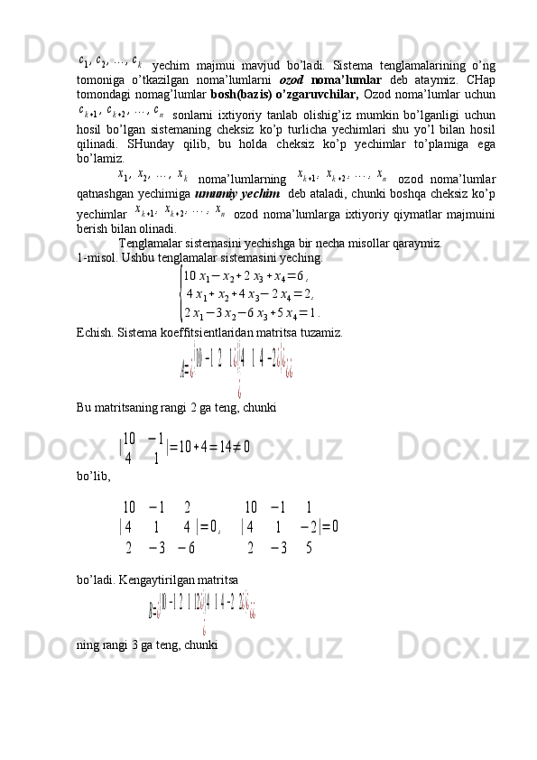 c1,c2,…	,ck  yechim   majmui   mavjud   bo’ladi.   Sistema   tenglamalarining   o’ng
tomoniga   o’tkazilgan   noma’lumlarni   ozod   noma’lumlar   deb   ataymiz.   CHap
tomondagi nomag’lumlar   bosh(bazis)  o’zgaruvchilar,   Ozod noma’lumlar  uchun	
ck+1,ck+2,…	,cn
  sonlarni   ixtiyoriy   tanlab   olishig’iz   mumkin   bo’lganligi   uchun
hosil   bo’lgan   sistemaning   cheksiz   ko’p   turlicha   yechimlari   shu   yo’l   bilan   hosil
qilinadi.   SHunday   qilib,   bu   holda   cheksiz   ko’p   yechimlar   to’plamiga   ega
bo’lamiz.  	
x1,x2,…	,xk
  noma’lumlarning  	xk+1,xk+2,…	,xn   ozod   noma’lumlar
qatnashgan yechimiga   umumiy yechim     deb ataladi, chunki boshqa cheksiz ko’p
yechimlar  	
xk+1,xk+2,…	,xn   ozod   noma’lumlarga   ixtiyoriy   qiymatlar   majmuini
berish bilan olinadi. 
 Tenglamalar sistemasini yechishga bir necha misollar qaraymiz.
1-misol. Ushbu tenglamalar sistemasini yeching. 
                   	
{
10	x1−	x2+2	x3+	x4=	6	,	
4	x1+	x2+	4	x3−	2	x4=	2,	
2	x1−	3	x2−	6	x3+5	x4=	1.
Echish. Sistema koeffitsientlaridan matritsa tuzamiz.
                    	
A=¿
(10	−12	1¿)(4	14−2¿)¿	
¿	
¿¿
Bu matritsaning rangi 2 ga teng, chunki 	
|10	−	1	
4	1	
|=	10	+4=	14	≠	0
bo’lib,	
|
10	−	1	2	
4	1	4	
2	−	3	−	6
|=	0,	|
10	−	1	1	
4	1	−	2	
2	−	3	5	
|=	0
bo’ladi. Kengaytirilgan matritsa 
          	
B=¿
(10−12112¿)(414−22¿)¿	
¿	
¿¿
ning rangi 3 ga teng, chunki 