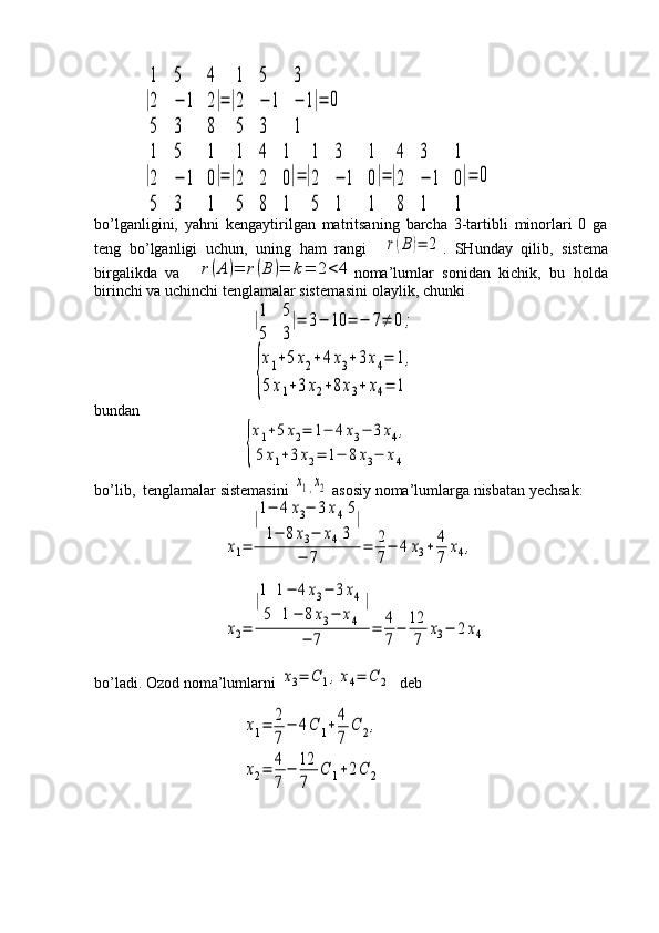 |
1	5	4	
2	−	1	2	
5	3	8
|=|
1	5	3	
2	−	1	−	1	
5	3	1	
|=	0	
|
1	5	1	
2	−	1	0	
5	3	1
|=|
1	4	1	
2	2	0	
5	8	1
|=|
1	3	1	
2	−	1	0	
5	1	1
|=|
4	3	1	
2	−	1	0	
8	1	1
|=	0bo’lganligini,   yahni   kengaytirilgan   matritsaning   barcha   3-tartibli   minorlari   0   ga
teng   bo’lganligi   uchun,   uning   ham   rangi    	
r(B	)=	2 .   SHunday   qilib,   sistema
birgalikda   va    	
r(A	)=	r(B	)=	k=	2<	4 noma’lumlar   sonidan   kichik,   bu   holda
birinchi va uchinchi tenglamalar sistemasini olaylik, chunki
                            	
|1	5	
5	3
|=	3−	10	=	−	7≠	0;	
{
x1+5x2+4x3+3x4=	1,	
5x1+3x2+8x3+	x4=	1
bundan 
                          	
{
x1+5x2=	1−	4x3−	3x4,	
5x1+3x2=	1−	8x3−	x4
bo’lib,  tenglamalar sistemasini 	
х1,х2  asosiy noma’lumlarga nisbatan yechsak:
                     	
x1=	
|1−	4	x3−	3x45	
1−	8x3−	x43	
|	
−	7	=	2
7−	4	x3+	4
7	x4,
                  
                     	
x2=	
|1	1−	4x3−	3x4	
5	1−	8x3−	x4	
|	
−	7	=	4
7−	12
7	x3−	2x4
bo’ladi. Ozod noma’lumlarni 	
x3=	С	1,x4=	C	2   deb
                            
                          	
x1=	2
7	
−	4C	1+4
7	
C	2,	
x2=	4
7	
−	12
7	
C	1+2C	2 