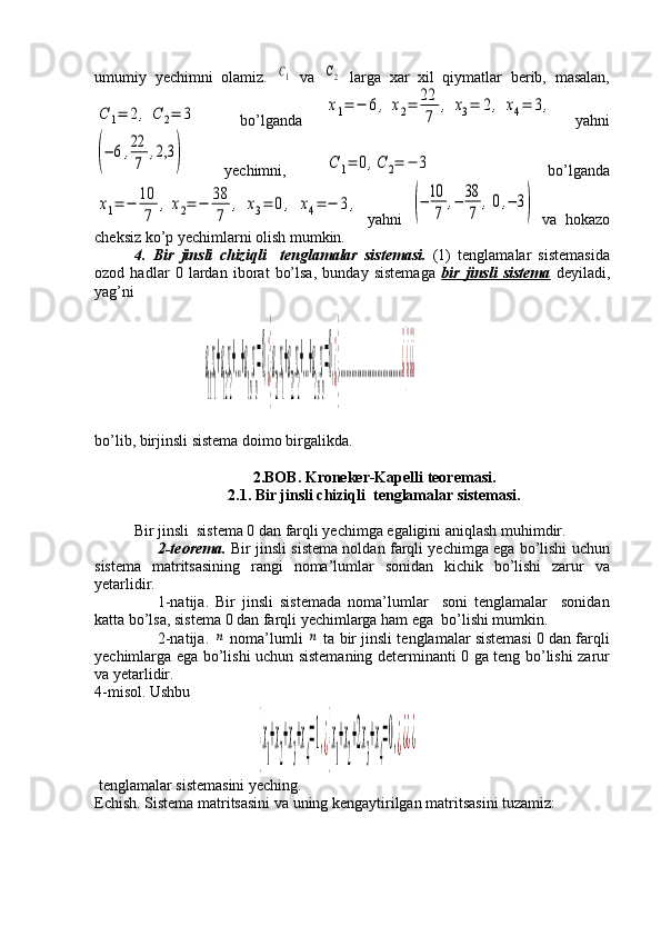 umumiy   yechimni   olamiz.  C1   va  	C2   larga   xar   xil   qiymatlar   berib,   masalan,	
C	1=	2,	C	2=	3
    bo’lganda  	x1=	−	6,	x2=	22
7	
,	x3=	2,	x4=	3,   yahni	
(−	6,22
7	
,2,3	)
  yechimni,  	С	1=	0,С	2=	−	3       bo’lganda	
х1=	−	10
7	
,х2=	−	38
7	
,	х3=	0,	х4=	−	3,
  yahni  	(−	10
7	
,−	38
7	
,0,−	3)   va   hokazo
cheksiz ko’p yechimlarni olish mumkin.
4 .   Bir   jinsli   chiziqli     tenglamalar   sistemasi.   (1)   tenglamalar   sistemasida
ozod   hadlar   0   lardan   iborat   bo’lsa,   bunday   sistemaga   bir   jinsli   sistema   deyiladi,
yag’ni
                           
                            	
a
11
x
1
+a
12
x
2
+…+a
1n
x
n
=0,¿}
a
21
x
1
+a
22
x
2
+…+a
2n
x
n
=0,¿}
………………………………¿}¿¿¿                                         
bo’lib, birjinsli sistema doimo birgalikda. 
2.BOB. Kroneker-Kapelli teoremasi.
2.1. Bir jinsli chiziqli  tenglamalar sistemasi.
Bir jinsli  sistema 0 dan farqli yechimga egaligini aniqlash muhimdir. 
2-teorema.   Bir jinsli sistema noldan farqli yechimga ega bo’lishi uchun
sistema   matritsasining   rangi   noma’lumlar   sonidan   kichik   bo’lishi   zarur   va
yetarlidir.
1-natija.   Bir   jinsli   sistemada   noma’lumlar     soni   tenglamalar     sonidan
katta bo’lsa, sistema 0 dan farqli yechimlarga ham ega  bo’lishi mumkin. 
2-natija. 	
n  noma’lumli 	n  ta bir jinsli tenglamalar sistemasi 0 dan farqli
yechimlarga ega bo’lishi uchun sistemaning determinanti 0 ga teng bo’lishi zarur
va yetarlidir.
4-misol. Ushbu 
                                	
{x
1
+x
2
+x
3
+x
4
=1,¿{x
1
+x
2
+2x
3
+x
4
=0,¿¿¿¿     
 tenglamalar sistemasini yeching.
Echish. Sistema matritsasini va uning kengaytirilgan matritsasini tuzamiz:
                        