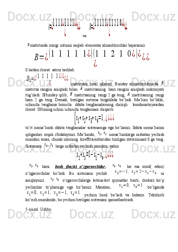                      A=¿
(1111¿)(1121¿)¿	
¿	
¿¿   va  	B=¿
(11111¿)(11210¿)¿	
¿	
¿¿
 	
B matritsada oxirgi ustunni saqlab elementar almashtirishlar bajaramiz:
      	
B	=	¿	
(1	1	1	1	1	¿	)(1	1	2	1	0	¿	)¿	
¿	
¿	¿
0 lardan iborat  satrni tashlab	
B1=	¿(1	1	1	1	1¿)¿	
¿	
¿¿
  matritsani   hosil   qilamiz.   Bunday   almashtirishlarda  	
B
matritsa  rangini  aniqlash   bilan  	
A   matritsaning   ham   rangini   aniqlash  imkoniyati
tug’iladi. SHunday qilib,  	
B   matritsaning   rangi 2 ga teng,  	A   matritsaning   rangi
ham   2   ga   teng.   Demak,   berilgan   sistema   birgalikda   bo’ladi.   Ma’lum   bo’ldiki,
uchinchi   tenglama   birinchi     ikkita   tenglamalarning   chiziqli       kombinatsiyasidan
iborat. SHuning uchun uchinchi tenglamani chiqarib
                                              	
{x1+x2+x3+x4=	1,¿¿¿¿
to’rt noma’lumli  ikkita tenglamalar sistemasiga  ega bo’lamiz. Ikkita noma’lumni
qolganlari  orqali  ifodalaymiz. Ma’lumki,  	
x1,x2   noma’lumlarga nisbatan yechish
mumkin emas, chunki ularning  koeffitsientlaridan tuzilgan determinant 0 ga teng.
Sistemani 	
x2,x3  larga nisbatan yechish mumkin, yahni
                                               	
{x2+x3=1−	x1−	x4,¿¿¿¿
 	
x2,x3   larni     bosh   (bazis)   o’zgaruvchilar ,    	x1,x4     lar   esa   ozod(   erkin)
o’zgaruvchilar   bo’ladi.   Bu   sistemani   yechib    	
x3=	−	1,	x2=	2−	x1−	x4   ni
aniqlaymiz.    	
x1,x4   o’zgaruvchilarga   ketma-ket   qiymatlar   berib,   cheksiz   ko’p
yechimlar   to’plamiga   ega   bo’lamiz.   Masalan,    	
x1=	0,	x4=	1   bo’lganda	
x1=	0,	x2=	1,	x3=	−	1,	x4=	1
  yechim   hosil   bo’ladi   va   hokazo .   Tekshirib
ko’rish mumkinki, bu yechim berilgan sistemani qanoatlantiradi.
5-misol. Ushbu 