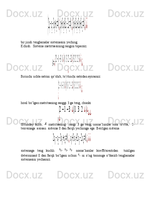                      {
2x
1
−x
2
−3x
3
+x
4
=0,¿{
x
1
+3x
2
+2x
3
−2x
4
=0,¿{
3x
1
+2x
2
+2x
3
+3x
4
=0,¿¿¿¿
bir jinsli tenglamalar sistemasini yeching.
Echish.  Sistema matritsasining rangini topamiz.
                          	
A=¿
(2−1−31¿)(132−2¿)(3223¿)¿	
¿	
¿¿ .
Birinchi uchta satrini qo’shib, to’rtinchi satridan ayiramiz:
                                 	
(2−1−31¿)(132−2¿)(3223¿)¿	
¿	
¿¿ .
hosil bo’lgan matritsaning ranggi 3 ga teng, chunki
                                 	
|2−1−3	¿||1	3	2	¿|¿	
¿	
¿¿ .
SHunday   kilib,  	
A   matritsaning     rangi   3   ga   teng,   noma’lumlar   soni   to’rtta,     2-
teoremaga  asosan  sistema 0 dan farqli yechimga ega.  Berilgan sistema
                          	
{2x
1
−x
2
−3x
3
+x
4
=0,¿{x
1
+3x
2
+2x
3
−2x
4
=0,¿¿¿¿
sistemaga   teng   kuchli.  	
x1,x2,x3   noma’lumlar   koeffitsientidan     tuzilgan
determinant 0 dan farqli bo’lgani uchun  	
x4   ni o’ng tomonga o’tkazib tenglamalar
sistemasini yechamiz. 
