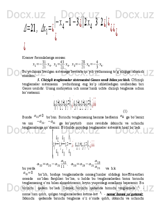 Δ	=	21	,	Δx	
1
=	¿
|−	x
4	
−	1	−	3	¿||2	x
4	
3	2	¿|¿	
¿	
¿¿	
¿	
¿Kramer formulalariga asosan:	
x1=	−	31
21	
x4,x2=	43
21	
x4,x3=	−	28
21	
x4=	−	4
3	
x4.
Bu yechimni berilgan sistemaga bevosita qo’yib yechimning to’g’riligiga ishonish
mumkin .
5. Chiziqli tenglamalar sistemasini Gauss usuli bilan yechish.  CHiziqli
tenglamalar   sistemasini     yechishning   eng   ko’p   ishlatiladigan   usullaridan   biri
Gauss   usulidir.  Uning mohiyatini   uch noma’lumli  uchta  chiziqli  tenglama  uchun
ko’rsatamiz.
                       	
{a
11
x
1
+a
12
x
2
+a
13
x
3
=b
1
,¿{a
21
x
1
+a
22
x
2
+a
23
x
3
=b
2
,¿¿¿¿                              (1)
Bunda  	
a11≠	0   bo’lsin. Birinchi tenglamaning hamma hadlarini  	a11   ga bo’lamiz
va   uni  	
−	a21	,	−	a31   ga   ko’paytirib     mos   ravishda   ikkinchi   va   uchinchi
tenglamalarga qo’shamiz.  Bu holda quyidagi tenglamalar sistemasi hosil bo’ladi:
                      
{
x
1
+
a12
a
11
x
2
+
a13
a
11
x
3
=
b1
a
11
,¿{α
22
x
2
+α
23
x
3
=β
2
,¿¿¿¿
bu yerda 	
α22	=	a22	−	a21	
a12	
11	
,	α23	=	a23	−	a21	
a13
a21     va  h.k.	
a11=	0
    bo’lib,   boshqa   tenglamalarda   nomag’lumlar   oldidagi   koeffitsientlari
orasida     no’ldan   farqlilari   bo’lsa,   u   holda   bu   tenglamalardan   birini   birinchi
tenglamaning o’rni bilan almashtiramiz, keyin yuqoridagi amallarni bajaramiz. Bu
birinchi     qadam   bo’ladi.   Demak,   birinchi   qadamda   birinchi   tenglamada  	
x1   -
noma’lum qolib, qolgan tenglamalardan ketma-ket  	
x1   -   noma’lumni yo’qotamiz .
Ikkinchi     qadamda   birinchi   tenglama   o’z   o’rnida   qolib,   ikkinchi   va   uchinchi 