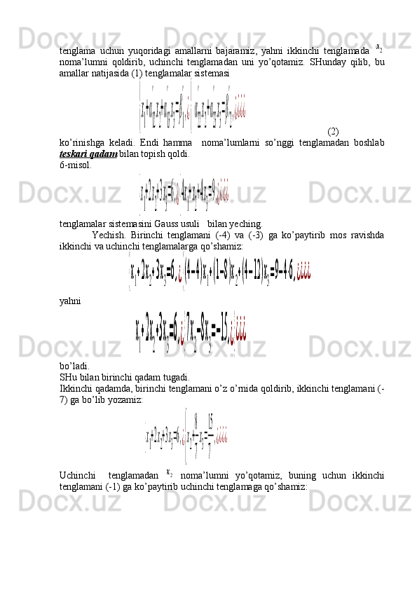 tenglama   uchun   yuqoridagi   amallarni   bajaramiz,   yahni   ikkinchi   tenglamada  x2
noma’lumni   qoldirib,   uchinchi   tenglamadan   uni   yo’qotamiz.   SHunday   qilib,   bu
amallar natijasida (1) tenglamalar sistemasi
                      	
{x
1
+α
12
'
x
2
+α
13
'
x
3
=β
1
'
,¿{α
22
'
x
2
+α
23
'
x
3
=β
'2
'
,¿¿¿¿                                  (2)
ko’rinishga   keladi.   Endi   hamma     noma’lumlarni   so’nggi   tenglamadan   boshlab
teskari qadam  bilan topish qoldi. 
6-misol. 
                                	
{x
1
+2x
2
+3x
3
=6,¿{4x
1
+x
2
+4x
3
=9,¿¿¿¿
tenglamalar sistemasini Gauss usuli   bilan yeching. 
              Yechish.   Birinchi   tenglamani   (-4)   va   (-3)   ga   ko’paytirib   mos   ravishda
ikkinchi va uchinchi tenglamalarga qo’shamiz:
                         	
{x1+2x2+3x3=6,¿{(4−4)x1+(1−8)x2+(4−12)x3=9−4⋅6,¿¿¿¿  
yahni   
                              	
x
1
+2x
2
+3x
3
=6,¿}7x
2
−8x
3
=−15	,¿}¿¿¿   
bo’ladi.
SHu bilan birinchi qadam tugadi. 
Ikkinchi qadamda, birinchi tenglamani o’z o’rnida qoldirib, ikkinchi tenglamani (-
7) ga bo’lib yozamiz:
                        	
{x
1
+2x
2
+3x
3
=6,¿
{
x
2
+
8
7
x
3
=
15
7
,¿¿¿¿
Uchinchi     tenglamadan  	
x2   noma’lumni   yo’qotamiz,   buning   uchun   ikkinchi
tenglamani (-1) ga ko’paytirib uchinchi tenglamaga qo’shamiz: 