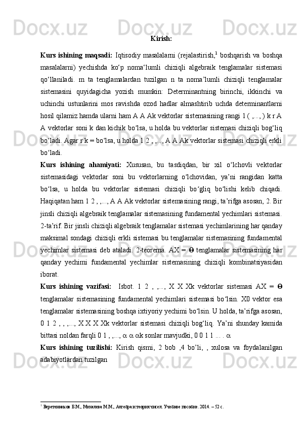 Kirish:
Kurs  ishining  maqsadi:   Iqtisodiy  masalalarni   (rejalastirish, 1
  boshqarish  va  boshqa
masalalarni)   yechishda   ko‘p   noma‘lumli   chiziqli   algebraik   tenglamalar   sistemasi
qo‘llaniladi.   m   ta   tenglamalardan   tuzilgan   n   ta   noma’lumli   chiziqli   tenglamalar
sistemasini   quyidagicha   yozish   mumkin:   Determinantning   birinchi,   ikkinchi   va
uchinchi   ustunlarini   mos   ravishda   ozod   hadlar   almashtirib   uchda   determinantlarni
hosil qilamiz hamda ularni ham A A Ak vektorlar sistemasining rangi 1 ( ,..., ) k r A
A vektorlar soni k dan kichik bo lsa, u holda bu vektorlar sistemasi chiziqli bog‘liqʻ
bo ladi. Agar r k = bo lsa, u holda 1 2 , ,..., A A Ak vektorlar sistemasi chiziqli erkli	
ʻ ʻ
bo ladi. 
ʻ
Kurs   ishining   ahamiyati:   Xususan,   bu   tasdiqdan,   bir   xil   o lchovli   vektorlar	
ʻ
sistemasidagi   vektorlar   soni   bu   vektorlarning   o lchovidan,   ya’ni   rangidan   katta	
ʻ
bo lsa,   u   holda   bu   vektorlar   sistemasi   chiziqli   bo gliq   bo lishi   kelib   chiqadi.	
ʻ ʻ ʻ
Haqiqatan ham 1 2 , ,..., A A Ak vektorlar sistemasining rangi, ta’rifga asosan, 2. Bir
jinsli chiziqli algebraik tenglamalar sistemasining fundamental yechimlari sistemasi.
2-ta’rif. Bir jinsli chiziqli algebraik tenglamalar sistemasi yechimlarining har qanday
maksimal sondagi chiziqli erkli sistemasi bu tenglamalar sistemasining fundamental
yechimlar   sistemasi   deb   ataladi.   2-teorema.   AX   =      tenglamalar   sistemasining   har
qanday   yechimi   fundamental   yechimlar   sistemasining   chiziqli   kombinatsiyasidan
iborat.
Kurs   ishining   vazifasi:     Isbot.   1   2   ,   ,...,   X   X   Xk   vektorlar   sistemasi   AX   =   
tenglamalar   sistemasining   fundamental   yechimlari   sistemasi   bo lsin.   X0   vektor   esa	
ʻ
tenglamalar sistemasining boshqa ixtiyoriy yechimi bo lsin. U holda, ta’rifga asosan,	
ʻ
0 1 2 , , ,..., X X X Xk vektorlar  sistemasi  chiziqli bog‘liq.   Ya’ni shunday kamida
bittasi noldan farqli 0 1 , ,...,         k sonlar mavjudki, 0 0 1 1 ... .  
Kurs   ishining   tuzilishi:   Kirish   qismi,   2   bob   ,4   bo’li,   ,   xulosa   va   foydalanilgan
adabiyotlardan tuzilgan 
1
  Веретенников Б.М., Михалева М.М., Алгебра и теория чисел. Учебное   пособие . 2014. – 52  с .  