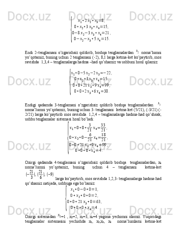                                  {	
x1+	2x2+	x3=	8	,	
0+	x2+3	x3+	x4=	15	,	
0−	8x2−	3	x3+	x4=	21	,	
0−	x2−	x3+5x4=	15	.
Endi   2–tenglamani   o’zgarishsiz   qoldirib,  boshqa   tenglamalardan  	
х2   noma’lumni
yo’qotamiz, buning uchun 2 tenglamani (-2), 8,1 larga ketma-ket ko’paytirib, mos
ravishda  1,3,4 – tenglamalarga hadma –had qo’shamiz va ushbuni hosil qilamiz:
                                          	
{
x1+0−	5x2−	2х3=	−	22	,	
0+	x2+3x3+	x4=	15	,	
0+0+21	x3+9х4=	99	,	
0+0+2	х3+6x4=	30	.
Endigi   qadamda   3-tenglamani   o’zgarishsiz   qoldirib   boshqa   tenglamalardan    	
х3
noma’lumni yo’qotamiz, buning uchun 3- tenglamani  ketma-ket (5/21), (-3/21) (-
2/21) larga ko’paytirib mos ravishda   1,2,4 – tenglamalarga hadma-had qo’shsak,
ushbu tenglamalar sistemasi hosil bo’ladi:
                                        	
{
x1+0+0+	3
21	х4=	33
21	,	
0+	x2+0−	6
21	x4=	18
21	,	
0+0+	21	x3+9	х4=	99	,	
0+0+	0+	х4=	4.
Oxirgi   qadamda   4-tenglamani   o’zgarishsiz   qoldirib   boshqa     tenglamalardan,   x
4
noma’lumni   yo’qotamiz,   buning     uchun   4   –   tenglamani     ketma-ket	
(−21
3	
),(21
6	
),(−9)
 larga ko’paytirib, mos ravishda 1,2,3- tenglamalarga hadma-had
qo’shamiz natijada, ushbuga ega bo’lamiz:
                                      	
{	
x1+0−	0+0=	1,	
0+	x2+	0+0=	2	,	
0+0+	21	x3+0=	63	,	
0+	0+0+	x4=	4.
Oxirgi  sistemadan   =1  ,  x
2 =2,  x
3 =3,  x
4 =4  yagona  yechimni  olamiz.  Yuqoridagi
tenglamalar   sistemasini   yechishda   x
1 ,   x
2 ,x
3 ,   x
4     noma’lumlarni   ketma-ket	
1х 