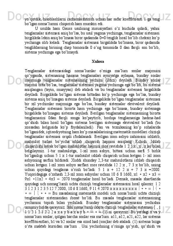 yo’qotdik, hisoblashlarni  ixchamlashtirish uchun har  safar koeffitsienti  1 ga teng
bo’lgan noma’lumni chiqarish ham mumkin edi.
U   usulda   ham   Gauss   usulining   xususiyatlari   o’z   kuchida   qoladi,   yahni
tenglamalar sistemasi aniq bo’lsa, bu usul yagona yechimga, tenglamalar sistemasi
birgilikda lekin aniq bo’lmasa biror qadamda 0=0 tenglik hosil bo’lib cheksiz ko’p
yechimga olib keladi. Tenglamalar  sistemasi  birgalikda bo’lmasa,  biror qadamda
tengliklarning   birining   chap   tomonida   0   o’ng   tomonida   0   dan   farqli   son   bo’lib,
sistema yechimga ega bo’lmaydi. 
Xulosa
Tenglamalar   sistemasidagi   noma’lumlar   o’rniga   ma’lum   sonlar   majmuini
qo’yganda,   sistemaning   hamma   tenglamalari   ayniyatga   aylansa,   bunday   sonlar
majmuiga   tenglamalar   sistemasining   yechimi   (ildizi)   deyiladi.   Bunday   sonlar
majmui bitta bo’lsa, tenglamalar sistemasi yagona yechimga ega bo’lib, bu sistema
aniqlangan   (tayin,   muayyan)   deb   ataladi   va   bu   tenglamalar   sistemasi   birgalikda
deyiladi.   Birgalikda   bo’lgan   sistema   bittadan   ko’p   yechimga   ega   bo’lsa,   bunday
sistema aniq bo’lmagan sistema deyiladi. Birgalikda bo’lgan tenglamalar sistemasi
bir   xil   yechimlar   majmuiga   ega   bo’lsa,   bunday   sistemalar   ekvivalent   deyiladi.
Tenglamalar   sistemasi   birorta   ham   yechimga   ega   bo’lmasa,   bunday   sistemaga
birgalikda bo’lmagan sistema deyiladi. Berilgan tenglamalar sistemasining birorta
tenglamasini   0dan   farqli   songa   ko’paytirib,   boshqa   tenglamasiga   hadma-had
qo’shish   bilan   hosil   bo’lgan   sistema   berilgan   sistemaga   ekvivalent   bo’ladi   (bu
xossadan   kelgusida   ko’p   foydalaniladi).   Fan   va   texnikaning   ko’p   sohalarida
bo’lganidek, iqtisodiyotning ham ko’p masalalarining matematik modellari chiziqli
tenglamalar   sistemasi   orqali   ifodalanadi.   Berilgan   xom   ashyo   zahirasini   ishlatib,
mahsulot   turlari   bo’yicha   ishlab   chiqarish   hajmini   aniqlang.   Echish:   Ishlab
chiqarilishi kerak bo’lgan mahsulotlar hajmini mos ravishda 1 2 3 x , x , x lar bilan
belgilaymiz.   1-tur   mahsulotga,   1-xil   xom   ashyo,   bittasi   uchun   sarfi   5   birlik
bo’lganligi   uchun 5  1 x  1-tur  mahsulot  ishlab  chiqarish  uchun  ketgan  1-   xil   xom
ashyoning   sarfini   bildiradi.   Xuddi   shunday   2,3-tur   mahsulotlarni   ishlab   chiqarish
uchun  ketgan  1-xil   xom   ashyo  sarflari   mos  ravishda  12  2  x  ,  7  3  x  bo’lib,  uning
uchun   quyidagi   tenglama   o’rinli   bo’ladi:   5   1   x   +   12   2   x   +   7   3   x   =2000.
Yuqoridagiga o’xshash 2,3-xil xom ashyolar uchun 10 6 8 1660, x1      x2      x3   
9x1    11x2      4x3      2070   tenglamalar   hosil   bo’ladi.   Demak,   masala   shartlarida
quyidagi uch nomag’lumli uchta chiziqli tenglamalar sistemasini hosil qilamiz: 1 2
3 1 2 3 1 2 3 5 12 7 2000, 10 6 8 1660, 9 11 4 2070 x x x x x x x x x                    
                     Bu   masalaning   matematik   modeli   uch   noma’lumli   uchta   chiziqli
tenglamalar   sistemasidan   iborat   bo’ldi.   Bu   masala   tenglamalar   sistemasining
yechimini   topish   bilan   yechiladi.   Bunday   tenglamalar   sistemasini   yechishni
umumiy holda qaraymiz. Ikki noma‘lumli ikkita chiziqli tenglamalar sistemasi    , 1
1 1 2 1 2 1 2 2 2   а   х   а   у   b   а   х   а   у   b               (1) ni qaraymiz. Bu yerdagi x va y
noma‘lum sonlar, qolgan barcha sonlar esa ma‘lum. a11, a12, a21, a22, lar sistema
koeffitsientlari, b1 va b2 sonlar esa ozod had (son)lar deb ataladi. (1) sistema bizga
o’rta   maktab   kursidan   ma‘lum   .   Uni   yechishning   o’riniga   qo’yish,   qo’shish   va 