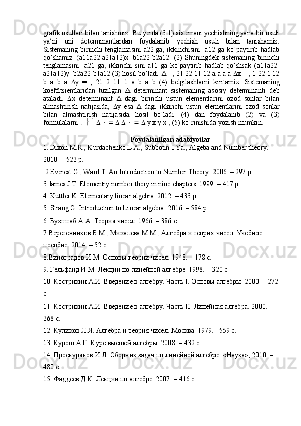 grafik usullari bilan tanishmiz. Bu yerda (3.1) sistemani yechishning yana bir usuli
ya‘ni   uni   determinantlardan   foydalanib   yechish   usuli   bilan   tanishamiz.
Sistemaning birinchi tenglamasini a22 ga, ikkinchisini -a12 ga ko’paytirib hadlab
qo’shamiz:   ( а 11 а 22- а 21 а 12) х =b1 а 22-b2 а 12.   (2)   Shuningdek   sistemaning   birinchi
tenglamasini   -a21   ga,   ikkinchi   sini   a11   ga   ko’paytirib   hadlab   qo’shsak   ( а 11 а 22-
а 21 а 12) у =b2 а 22-b1 а 12 (3) hosil bo’ladi.  Δ= , 21 22 11 12 а а а а   x = , 1 22 1 12
b   а   b   а    y   =   ,   21   2   11   1   а   b   а   b   (4)   belgilashlarni   kiritamiz.   Sistemaning
koeffitsientlaridan   tuzilgan   Δ   determinant   sistemaning   asosiy   determinanti   deb
ataladi.    x   determinant   Δ   dagi   birinchi   ustun   elementlarini   ozod   sonlar   bilan
almashtirish   natijasida,    y   esa   Δ   dagi   ikkinchi   ustun   elementlarini   ozod   sonlar
bilan   almashtirish   natijasida   hosil   bo’ladi.   (4)   dan   foydalanib   (2)   va   (3)
formulalarni                                   у   х   у   х  , (5) ko’rinishida yozish mumkin. 
Foydalanilgan adabiyotlar
1. Dixon M.R., Kurdachenko L.A., Subbotin I.Ya., Algeba and Number theory. 
2010. – 523 p.
 2.Everest G., Ward T. An Introduction to Number Theory. 2006. – 297 p. 
3.James J.T. Elementry number thory in nine chapters. 1999. – 417 p. 
4. Kuttler K. Elementary linear algebra. 2012. – 433 p. 
5. Strang G. Introduction to Linear algebra.  2016. – 584 p. 
6. Бухштаб А.А. Теория чисел. 1966. – 386 с. 
7.Веретенников Б.М., Михалева М.М., Алгебра и теория чисел. Учебное 
пособие. 2014. – 52 с. 
.Виноградов И.М. Основы теории чисел. 194. – 178 c. 
9. Гельфанд И.М. Лекции по линейной алгебре. 199. – 320 с. 
10. Кострикин А.И. Введение в алгебру. Часть I. Основы алгебры. 2000. – 272
с. 
11. Кострикин А.И. Введение в алгебру. Часть II. Линейная алгебра. 2000. – 
368 с. 
12. Куликов Л.Я. Алгебра и теория чисел. Москва. 1979. –559 с. 
13. Курош А.Г. Курс высшей алгебры. 200. – 432 c. 
14. Проскуряков И.Л. Сборник задач по линейной алгебре. «Наука», 2010. – 
480 с. 
15. Фаддеев Д.К. Лекции по алгебре. 2007. – 416 с.  