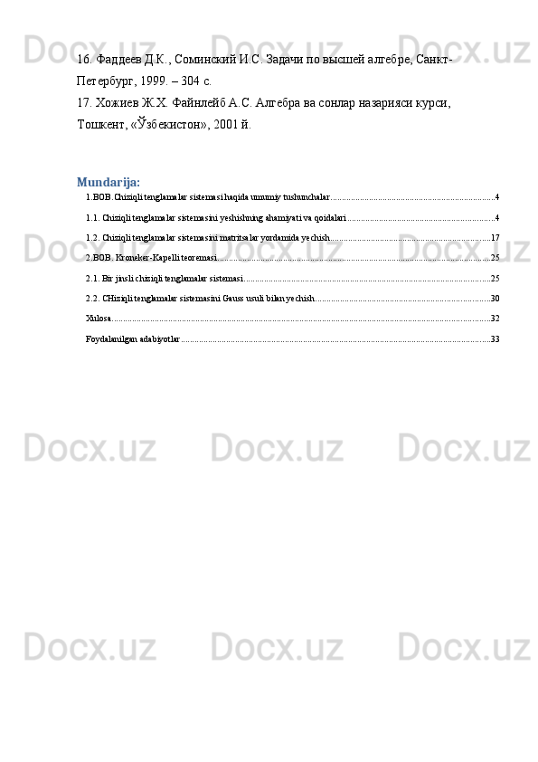 16. Фаддеев Д.К., Соминский И.С. Задачи по высшей алгебре, Санкт-
Петербург, 1999. – 304 с. 
17. Хожиев Ж.Х. Файнлейб А.С. Алгебра ва сонлар назарияси курси, 
Тошкент, «Ўзбекистон», 2001 й.
Mundarija:
1.BOB.Chiziqli tenglamalar sistemasi haqida umumiy tushunchalar. ........................................................................ 4
1.1. Chiziqli tenglamalar sistemasini yeshishning ahamiyati va qoidalari ................................................................. 4
1.2. Chiziqli tenglamalar sistemasini matritsalar yordamida yechish. ...................................................................... 17
2.BOB. Kroneker-Kapelli teoremasi. ........................................................................................................................ 25
2.1. Bir jinsli chiziqli tenglamalar sistemasi. ............................................................................................................ 25
2.2. CHiziqli tenglamalar sistemasini Gauss usuli bilan yechish. ............................................................................ 30
Xulosa ....................................................................................................................................................................... 32
Foydalanilgan adabiyotlar ......................................................................................................................................... 33 