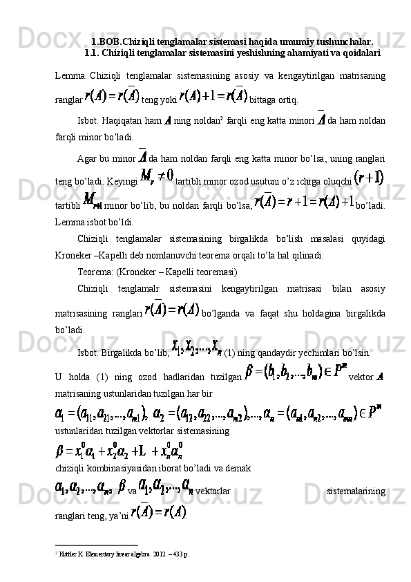 1.BOB.Chiziqli tenglamalar sistemasi haqida umumiy tushunchalar.
1.1. Chiziqli tenglamalar sistemasini yeshishning ahamiyati va qoidalari
Lemma:   Chiziqli   tenglamalar   sistemasining   asosiy   va   kengaytirilgan   matrisaning
ranglar     teng yoki     bittaga ortiq.
                  Isbot. Haqiqatan ham     ning noldan 2
  farqli eng katta minori     da ham noldan
farqli minor bo’ladi.
                  Agar bu minor     da ham  noldan farqli eng katta minor  bo’lsa, uning ranglari
teng bo’ladi. Keyingi     tartibli minor ozod usutuni o’z ichiga oluqchi    
tartibli     minor  bo’lib, bu noldan farqli bo’lsa,     bo’ladi.
Lemma isbot bo’ldi.
                  Chiziqli   tenglamalar   sistemasining   birgalikda   bo’lish   masalasi   quyidagi
Kroneker –Kapelli deb nomlanuvchi teorema orqali to’la hal qilinadi:
                  Teorema: (Kroneker – Kapelli teoremasi)
                  Chiziqli   tenglamalr   sistemasini   kengaytirilgan   matrisasi   bilan   asosiy
matrisasining   ranglari     bo’lganda   va   faqat   shu   holdagina   birgalikda
bo’ladi.
                  Isbot. Birgalikda bo’lib,     (1) ning qandaydir yechimlari bo’lsin.
U   holda   (1)   ning   ozod   hadlaridan   tuzilgan     vektor    
matrisaning ustunlaridan tuzilgan har bir
ustunlaridan   tuzilgan   vektorlar   sistemasining
chiziqli   kombinasiyasidan   iborat   bo’ladi   va   demak
  va     vektorlar   sistemalarining
ranglari   teng,   ya’ni   .
2
  Kuttler K. Elementary linear algebra.  2012. – 433  p .   