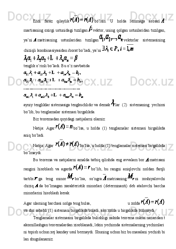                   Endi   faraz   qilaylik     bo’lsin.   U   holda   lemmaga   asosan    
martisaning oxirgi ustunidagi tuzilgan     vektor, uning qolgan ustunlaridan tuzilgan,
ya’ni     matrisaning   ustunlaridan   tuzilgan     vektorlar   sistemasining
chiziqli kombinasiyasidan iborat bo’ladi, ya’ni    
tenglik o’rinli bo’ladi. Bu o’z navbatida
ayniy   tengliklar   sistemasiga   tengkuchlidir   va   demak     lar   (2)   sistemaning   yechimi
bo’lib, bu tenglamalar sistemasi birgalikda.
                  Biz   teoremadan quyidagi natijalarni olamiz:
                  Natija:     Agar     bo’lsa,   u   holda   (1)   tenglamalar   sistemasi   birgalikda
aniq bo’ladi.
                  Natija:   Agar       bo’lsa, u holda (1) tenglamalar sistemasi birgalikda
bo’lmaydi.
                  Bu teorema va natijalarni amalda tatbiq qilishda eng avvalam bor     matrisani
rangini   hisoblash   va   agarda     bo’lib,   bu   rangni   aniqlovchi   noldan   farqli
tartibi     ga   teng   minor     bo’lsa,   so’ngra     matrisaning     ni   xoshiyalovchi
chiziq     da   bo’lmagan   xarakteristik   minorlari   (determinanti)   deb   ataluvchi   barcha
minorlarini hisoblash kerak.
Agar   ularning   barchasi   nolga   teng   bulsa,   u   xolda    
va   shu   sababli   (1)   sistemani   birgalikda   buladi,   aks   xolda   u   birgalikda   bulmaydi.
                  Tenglamalar   sistemasini   birgalikda   bulishligi   xakida   teorema   nuktai   nazaridan   t
akomillashgan   teoremalardan   xisoblanadi,   lekin   yechimda   sistemalarning   yechimlari
ni   topish   uchun   xej   kanday   usul   bermaydi.   Shuning   uchun   biz   bu   masalani   yechish   bi
lan   shugulanamiz. 