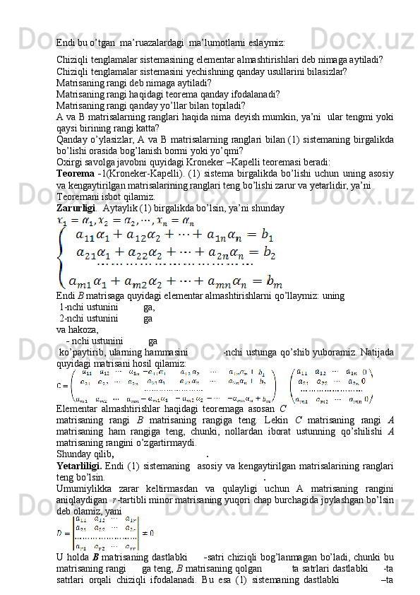 Endi bu o’tgan  ma’ruazalardagi   ma’lumotlarni eslaymiz:
Chiziqli tenglamalar sistemasining elementar almashtirishlari deb nimaga aytiladi?
Chiziqli tenglamalar sistemasini yechishning qanday usullarini bilasizlar?
Matrisaning rangi deb nimaga aytiladi?
Matrisaning rangi haqidagi teorema qanday ifodalanadi?
Matrisaning rangi qanday yo’llar bilan topiladi?
A va B matrisalarning ranglari haqida nima deyish mumkin, ya’ni  ular tengmi yoki
qaysi birining rangi katta?
Qanday o’ylasizlar, A va B matrisalarning ranglari bilan (1) sistemaning birgalikda
bo’lishi orasida bog’lanish bormi yoki yo’qmi?
Oxirgi savolga javobni quyidagi Kroneker –Kapelli teoremasi beradi:
Teorema   - 1(Kroneker-Kapelli).   (1)   sistema   birgalikda   bo’lishi   uchun   uning   asosiy
va kengaytirilgan matrisalarining ranglari teng bo’lishi zarur va yetarlidir, ya’ni
Teoremani isbot qilamiz.
Zarurligi .  Aytaylik (1) birgalikda bo’lsin, ya’ni shunday 
Endi  B   matrisaga quyidagi elementar almashtirishlarni qo’llaymiz: uning
 1-nchi ustunini                ga,
 2-nchi ustunini              ga
va hakoza, 
     -  nchi ustunini              ga
  ko’paytirib, ularning hammasini                       -nchi ustunga qo’shib yuboramiz. Natijada
quyidagi matrisani hosil qilamiz:
Elementar   almashtirishlar   haqidagi   teoremaga   asosan   C
matrisaning   rangi   B   matrisaning   rangiga   teng.   Lekin   C   matrisaning   rangi   A
matrisaning   ham   rangiga   teng,   chunki,   nollardan   iborat   ustunning   qo’shilishi   A
matrisaning rangini o’zgartirmaydi.
Shunday qilib , .
Yetarliligi.   Endi   (1)   sistemaning     asosiy   va   kengaytirilgan   matrisalarining   ranglari
teng bo’lsin.      .
Umumiylikka   zarar   keltirmasdan   va   qulayligi   uchun   A   matrisaning   rangini
aniqlaydigan    r -tartibli minor matrisaning yuqori chap burchagida joylashgan bo’lsin
deb olamiz, yani
U holda   B   matrisaning dastlabki          - satri chiziqli bog’lanmagan bo’ladi, chunki bu
matrisaning rangi          ga teng,   B  matrisaning qolgan               ta satrlari dastlabki       -ta
satrlari   orqali   chiziqli   ifodalanadi.   Bu   esa   (1)   sistemaning   dastlabki                   –ta 