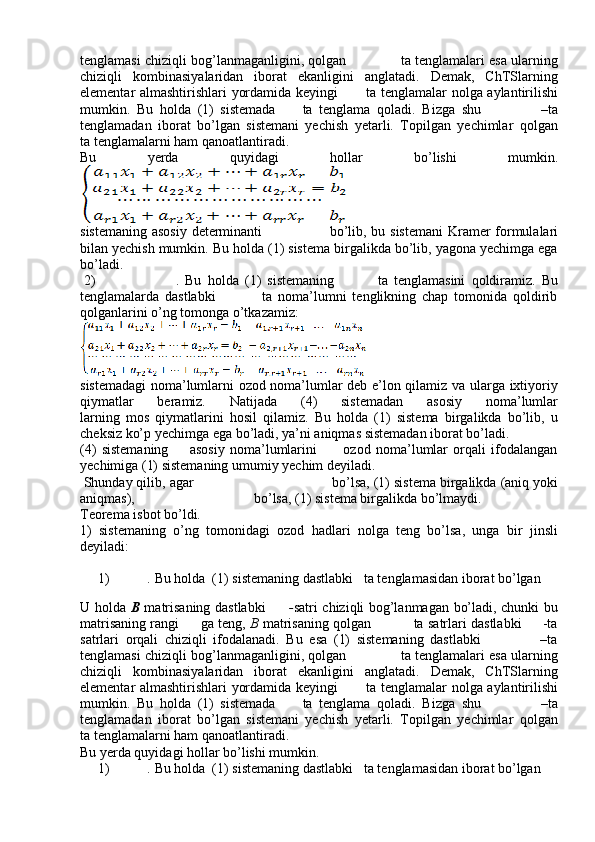 tenglamasi chiziqli bog’lanmaganligini, qolgan             ta tenglamalari esa ularning
chiziqli   kombinasiyalaridan   iborat   ekanligini   anglatadi.   Demak,   ChTSlarning
elementar almashtirishlari yordamida keyingi            ta tenglamalar nolga aylantirilishi
mumkin.   Bu   holda   (1)   sistemada         ta   tenglama   qoladi.   Bizga   shu                   –ta
tenglamadan   iborat   bo’lgan   sistemani   yechish   yetarli.   Topilgan   yechimlar   qolgan
ta tenglamalarni ham qanoatlantiradi.
Bu   yerda   quyidagi   hollar   bo’lishi   mumkin.
sistemaning asosiy determinanti                            bo’lib, bu sistemani  Kramer formulalari
bilan yechish mumkin. Bu holda (1) sistema birgalikda bo’lib, yagona yechimga ega
bo’ladi. 
  2)                           .   Bu   holda   (1)   sistemaning               ta   tenglamasini   qoldiramiz.   Bu
tenglamalarda   dastlabki                 ta   noma’lumni   tenglikning   chap   tomonida   qoldirib
qolganlarini o’ng tomonga o’tkazamiz:
sistemadagi noma’lumlarni ozod noma’lumlar deb e’lon qilamiz va ularga ixtiyoriy
qiymatlar   beramiz.   Natijada   (4)   sistemadan   asosiy   noma’lumlar
larning   mos   qiymatlarini   hosil   qilamiz.   Bu   holda   (1)   sistema   birgalikda   bo’lib,   u
cheksiz ko’p yechimga ega bo’ladi, ya’ni aniqmas sistemadan iborat bo’ladi.
(4)   sistemaning         asosiy   noma’lumlarini           ozod   noma’lumlar   orqali   ifodalangan
yechimiga (1) sistemaning umumiy yechim deyiladi.
  Shunday qilib, agar                                     bo’lsa, (1) sistema birgalikda (aniq yoki
aniqmas),                                    bo’lsa, (1) sistema birgalikda bo’lmaydi. 
Teorema isbot bo’ldi.
1)   sistemaning   o’ng   tomonidagi   ozod   hadlari   nolga   teng   bo’lsa,   unga   bir   jinsli
deyiladi:
1)           .   Bu holda  (1) sistemaning dastlabki     ta tenglamasidan iborat bo’lgan 
U holda   B   matrisaning dastlabki          - satri chiziqli bog’lanmagan bo’ladi, chunki bu
matrisaning rangi          ga teng,   B  matrisaning qolgan               ta satrlari dastlabki       -ta
satrlari   orqali   chiziqli   ifodalanadi.   Bu   esa   (1)   sistemaning   dastlabki                   –ta
tenglamasi chiziqli bog’lanmaganligini, qolgan             ta tenglamalari esa ularning
chiziqli   kombinasiyalaridan   iborat   ekanligini   anglatadi.   Demak,   ChTSlarning
elementar almashtirishlari yordamida keyingi            ta tenglamalar nolga aylantirilishi
mumkin.   Bu   holda   (1)   sistemada         ta   tenglama   qoladi.   Bizga   shu                   –ta
tenglamadan   iborat   bo’lgan   sistemani   yechish   yetarli.   Topilgan   yechimlar   qolgan
ta tenglamalarni ham qanoatlantiradi.
Bu yerda quyidagi hollar bo’lishi mumkin.
1)          .   Bu holda  (1) sistemaning dastlabki     ta tenglamasidan iborat bo’lgan  