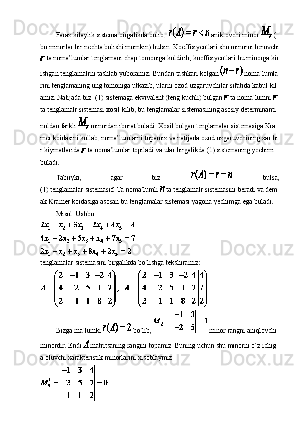                   Faraz   kilaylik   sistema   birgalikda   bulib,       aniklovchi   minor     (
bu   minorlar   bir   nechta   bulishi   mumkin)   bulsin.   Koeffisiyentlari   shu   minorni   beruvchi  
  ta   noma’lumlar   tenglamani   chap   tomoniga   koldirib,   koeffisiyentlari   bu   minorga   kir
ishgan   tenglamalrni   tashlab   yuboramiz.   Bundan   tashkari   kolgan     noma’lumla
rini   tenglamaning   ung   tomoniga   utkazib,   ularni   ozod   uzgaruvchilar   sifatida   kabul   kil
amiz.   Natijada   biz   (1)   sistemaga   ekvivalent   (teng   kuchli)   bulgan     ta   noma’lumni    
ta   tenglamalr   sistemasi   xosil   kilib,   bu   tenglamalar   sistemasining   asosiy   determinanti  
noldan   farkli     minordan   iborat   buladi.   Xosil   bulgan   tenglamalar   sistemasiga   Kra
mer   koidasini   kullab,   noma’lumlarni   topamiz   va   natijada   ozod   uzgaruvchining   xar   bi
r   kiymatlarida     ta   noma’lumlar   topiladi   va   ular   birgalikda   (1)   sistemaning   yechimi  
buladi.
                  Tabiiyki,   agar   biz         bulsa,
(1)   tenglamalar   sistemasif.   Ta   noma’lumli     ta   tenglamalr   sistemasini   beradi   va   dem
ak   Kramer   koidasiga   asosan   bu   tenglamalar   sistemasi   yagona   yechimga   ega   buladi.
                  Misol.   Ushbu
tenglamalar   sistemasini   birgalikda   bo`lishga   tekshiramiz:
                  Bizga   ma’lumki     bo`lib,     minor   rangni   aniqlovchi  
minordir.   Endi     matritsaning   rangini   topamiz.   Buning   uchun   shu   minorni   o`z   ichig
a   oluvchi   xarakteristik   minorlarini   xisoblaymiz: 