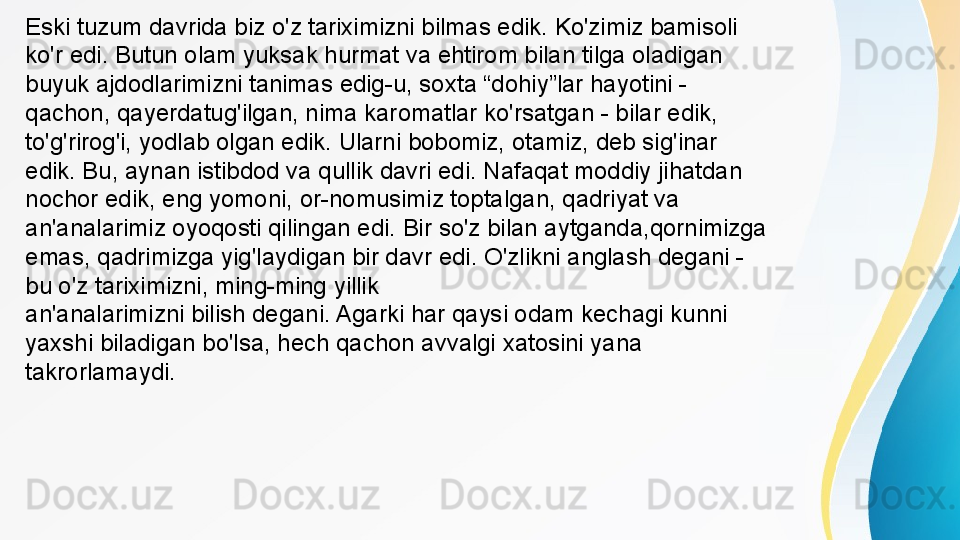 an'analarimizni bilish degani. Agarki har qaysi odam kechagi kunni 
yaxshi biladigan bo'lsa, hech qachon avvalgi xatosini yana 
takrorlamaydi. Eski tuzum davrida biz o'z tariximizni bilmas edik. Ko'zimiz bamisoli 
ko'r edi. Butun olam yuksak hurmat va ehtirom bilan tilga oladigan 
buyuk ajdodlarimizni tanimas edig-u, soxta “dohiy”lar hayotini - 
qachon, qayerdatug'ilgan, nima karomatlar ko'rsatgan - bilar edik, 
to'g'rirog'i, yodlab olgan edik. Ularni bobomiz, otamiz, deb sig'inar 
edik. Bu, aynan istibdod va qullik davri edi. Nafaqat moddiy jihatdan 
nochor edik, eng yomoni, or-nomusimiz toptalgan, qadriyat va 
an'analarimiz oyoqosti qilingan edi. Bir so'z bilan aytganda,qornimizga 
emas, qadrimizga yig'laydigan bir davr edi. O'zlikni anglash degani - 
bu o'z tariximizni, ming-ming yillik 