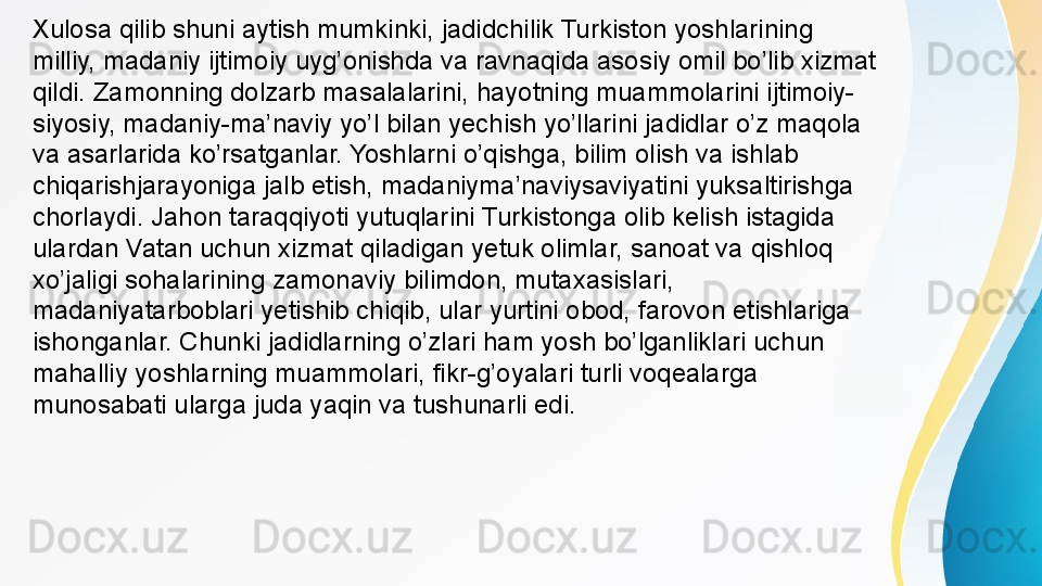Xulosa qilib shuni aytish mumkinki, jadidchilik Turkiston yoshlarining 
milliy, madaniy ijtimoiy uyg’onishda va ravnaqida asosiy omil bo’lib xizmat 
qildi. Zamonning dolzarb masalalarini, hayotning muammolarini ijtimoiy-
siyosiy, madaniy-ma’naviy yo’l bilan yechish yo’llarini jadidlar o’z maqola 
va asarlarida ko’rsatganlar. Yoshlarni o’qishga, bilim olish va ishlab 
chiqarishjarayoniga jalb etish, madaniyma’naviysaviyatini yuksaltirishga 
chorlaydi. Jahon taraqqiyoti yutuqlarini Turkistonga olib kelish istagida 
ulardan Vatan uchun xizmat qiladigan yetuk olimlar, sanoat va qishloq 
xo’jaligi sohalarining zamonaviy bilimdon, mutaxasislari, 
madaniyatarboblari yetishib chiqib, ular yurtini obod, farovon etishlariga 
ishonganlar. Chunki jadidlarning o’zlari ham yosh bo’lganliklari uchun 
mahalliy yoshlarning muammolari, fikr-g’oyalari turli voqealarga 
munosabati ularga juda yaqin va tushunarli edi.  