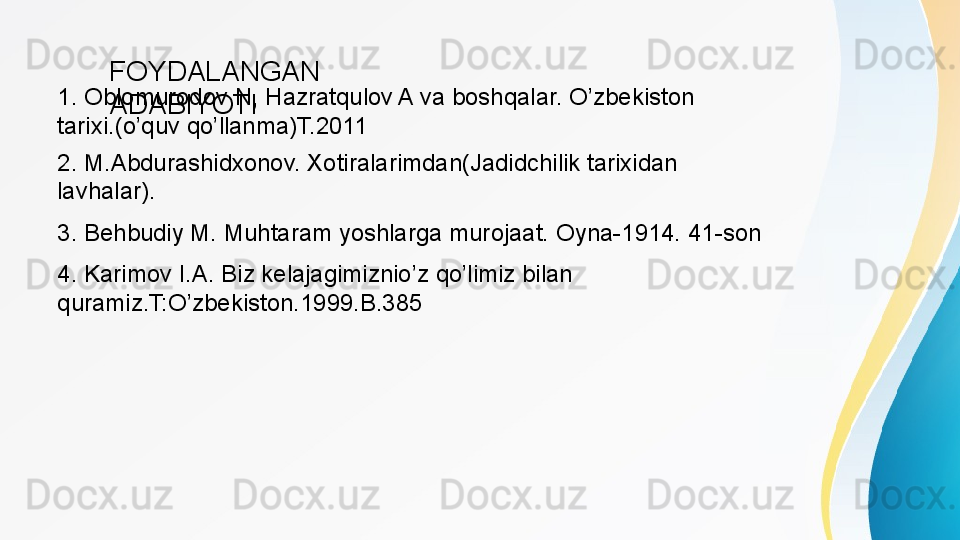 1. Oblomurodov N, Hazratqulov A va boshqalar. O’zbekiston 
tarixi.(o’quv qo’llanma)T.2011 FOYDALANGAN 
ADABIYOTI
2. M.Abdurashidxonov. Xotiralarimdan(Jadidchilik tarixidan 
lavhalar). 
3. Behbudiy M. Muhtaram yoshlarga murojaat. Oyna-1914. 41-son
4. Karimov I.A. Biz kelajagimiznio’z qo’limiz bilan 
quramiz.T:O’zbekiston.1999.B.385 
