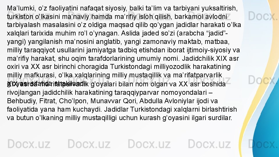 XIX asrda ma’rifatparvarlik g’oyalari bilan nom olgan va XX asr boshida 
rivojlangan jadidchilik harakatining taraqqiyparvar nomoyondalari – 
Behbudiy, Fitrat, Cho’lpon, Munavvar Qori, Abdulla Avloniylar ijodi va 
faoliyatida yana ham kuchaydi. Jadidlar Turkistondagi xalqlarni birlashtirish 
va butun o’lkaning milliy mustaqilligi uchun kurash g’oyasini ilgari surdilar.Ma’lumki, o’z faoliyatini nafaqat siyosiy, balki ta’lim va tarbiyani yuksaltirish, 
turkiston o’lkasini ma’naviy hamda ma’rifiy isloh qilish, barkamol avlodni 
tarbiyalash masalasini o’z oldiga maqsad qilib qo’ygan jadidlar harakati o’lka 
xalqlari tarixida muhim ro’l o’ynagan. Aslida jaded so’zi (arabcha “jadid”-
yangi) yangilanish ma’nosini anglatib, yangi zamonaviy maktab, matbaa, 
milliy taraqqiyot usullarini jamiyatga tadbiq etishdan iborat ijtimoiy-siyosiy va 
ma’rifiy harakat, shu oqim tarafdorlarining umumiy nomi. Jadidchilik XIX asr 
oxiri va XX asr birinchi choragida Turkistondagi milliyozodlik harakatining 
milliy mafkurasi, o’lka xalqlarining milliy mustaqillik va ma’rifatparvarlik 
g’oyasi sifatida shakllandi. 