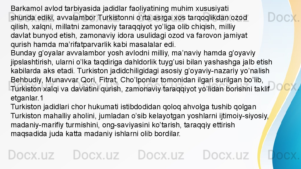 Barkamol avlod tarbiyasida jadidlar faoliyatining muhim xususiyati 
shunda ediki, avvalambor Turkistonni o’rta asrga xos tarqoqlikdan ozod 
qilish, xalqni, millatni zamonaviy taraqqiyot yo’liga olib chiqish, milliy 
davlat bunyod etish, zamonaviy idora usulidagi ozod va farovon jamiyat 
qurish hamda ma’rifatparvarlik kabi masalalar edi. 
Bunday g’oyalar avvalambor yosh avlodni milliy, ma’naviy hamda g’oyaviy 
jipslashtirish, ularni o’lka taqdiriga dahldorlik tuyg’usi bilan yashashga jalb etish 
kabilarda aks etadi. Turkiston jadidchiligidagi asosiy g’oyaviy-nazariy yo’nalish 
Behbudiy, Munavvar Qori, Fitrat, Cho’lponlar tomonidan ilgari surilgan bo’lib, 
Turkiston xalqi va davlatini qurish, zamonaviy taraqqiyot yo’lidan borishni taklif 
etganlar.1
Turkiston jadidlari chor hukumati istibdodidan qoloq ahvolga tushib qolgan 
Turkiston mahalliy aholini, jumladan o’sib kelayotgan yoshlarni ijtimoiy-siyosiy, 
madaniy-marifiy turmishini, ong-saviyasini ko’tarish, taraqqiy ettirish 
maqsadida juda katta madaniy ishlarni olib bordilar. 