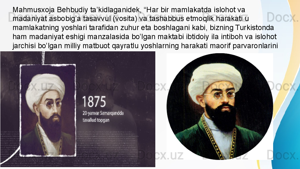 Mahmusxoja Behbudiy ta’kidlaganidek, “Har bir mamlakatda islohot va 
madaniyat asbobig’a tasavvul (vosita) va tashabbus etmoqlik harakati u 
mamlakatning yoshlari tarafidan zuhur eta boshlagani kabi, bizning Turkistonda 
ham madaniyat eshigi manzalasida bo’lgan maktabi ibtidoiy ila intiboh va islohot 
jarchisi bo’lgan milliy matbuot qayratlu yoshlarning harakati maorif parvaronlarini 
soyasida vujudga keldi”.2 