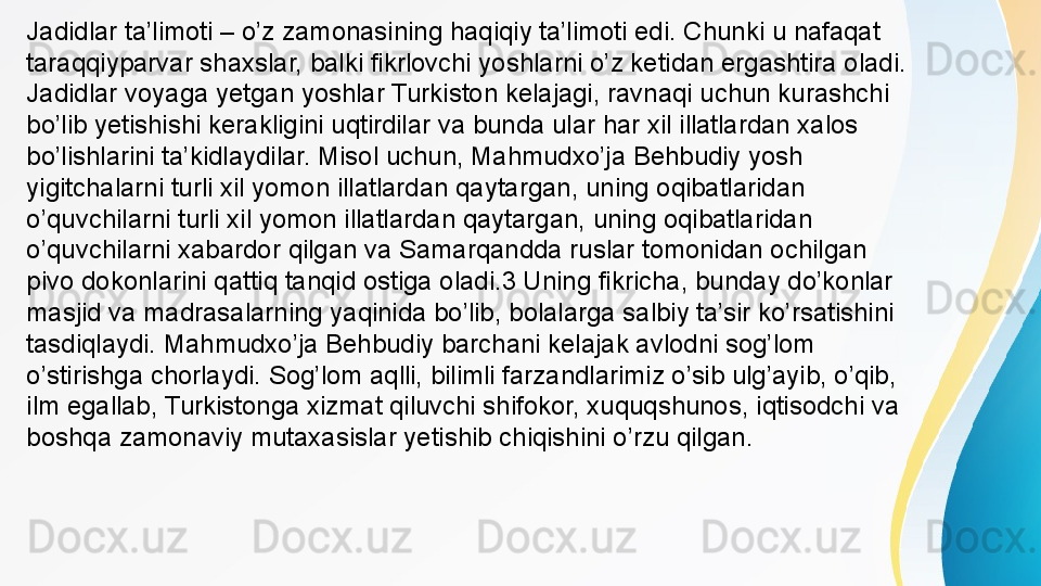 Jadidlar ta’limoti – o’z zamonasining haqiqiy ta’limoti edi. Chunki u nafaqat 
taraqqiyparvar shaxslar, balki fikrlovchi yoshlarni o’z ketidan ergashtira oladi. 
Jadidlar voyaga yetgan yoshlar Turkiston kelajagi, ravnaqi uchun kurashchi 
bo’lib yetishishi kerakligini uqtirdilar va bunda ular har xil illatlardan xalos 
bo’lishlarini ta’kidlaydilar. Misol uchun, Mahmudxo’ja Behbudiy yosh 
yigitchalarni turli xil yomon illatlardan qaytargan, uning oqibatlaridan 
o’quvchilarni turli xil yomon illatlardan qaytargan, uning oqibatlaridan 
o’quvchilarni xabardor qilgan va Samarqandda ruslar tomonidan ochilgan 
pivo dokonlarini qattiq tanqid ostiga oladi.3 Uning fikricha, bunday do’konlar 
masjid va madrasalarning yaqinida bo’lib, bolalarga salbiy ta’sir ko’rsatishini 
tasdiqlaydi. Mahmudxo’ja Behbudiy barchani kelajak avlodni sog’lom 
o’stirishga chorlaydi. Sog’lom aqlli, bilimli farzandlarimiz o’sib ulg’ayib, o’qib, 
ilm egallab, Turkistonga xizmat qiluvchi shifokor, xuquqshunos, iqtisodchi va 
boshqa zamonaviy mutaxasislar yetishib chiqishini o’rzu qilgan. 