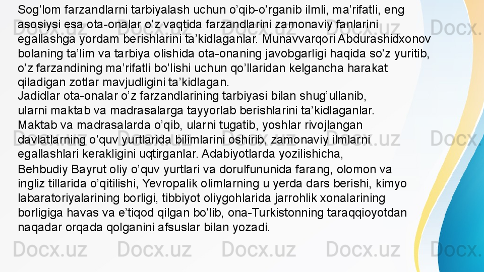 Sog’lom farzandlarni tarbiyalash uchun o’qib-o’rganib ilmli, ma’rifatli, eng 
asosiysi esa ota-onalar o’z vaqtida farzandlarini zamonaviy fanlarini 
egallashga yordam berishlarini ta’kidlaganlar. Munavvarqori Abdurashidxonov 
bolaning ta’lim va tarbiya olishida ota-onaning javobgarligi haqida so’z yuritib, 
o’z farzandining ma’rifatli bo’lishi uchun qo’llaridan kelgancha harakat 
qiladigan zotlar mavjudligini ta’kidlagan.
Behbudiy Bayrut oliy o’quv yurtlari va dorulfununida farang, olomon va 
ingliz tillarida o’qitilishi, Yevropalik olimlarning u yerda dars berishi, kimyo 
labaratoriyalarining borligi, tibbiyot oliygohlarida jarrohlik xonalarining 
borligiga havas va e’tiqod qilgan bo’lib, ona-Turkistonning taraqqioyotdan 
naqadar orqada qolganini afsuslar bilan yozadi. Jadidlar ota-onalar o’z farzandlarining tarbiyasi bilan shug’ullanib, 
ularni maktab va madrasalarga tayyorlab berishlarini ta’kidlaganlar. 
Maktab va madrasalarda o’qib, ularni tugatib, yoshlar rivojlangan 
davlatlarning o’quv yurtlarida bilimlarini oshirib, zamonaviy ilmlarni 
egallashlari kerakligini uqtirganlar. Adabiyotlarda yozilishicha,  