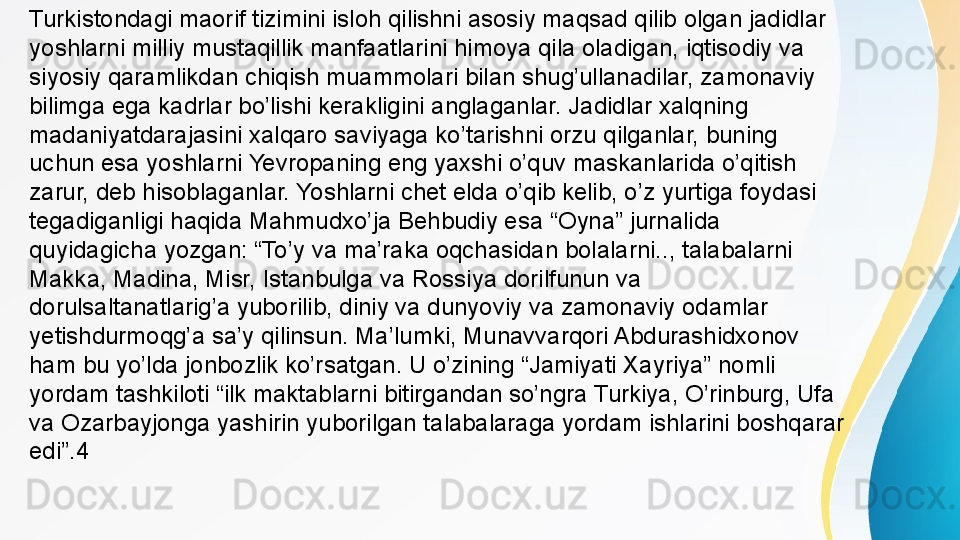 Turkistondagi maorif tizimini isloh qilishni asosiy maqsad qilib olgan jadidlar 
yoshlarni milliy mustaqillik manfaatlarini himoya qila oladigan, iqtisodiy va 
siyosiy qaramlikdan chiqish muammolari bilan shug’ullanadilar, zamonaviy 
bilimga ega kadrlar bo’lishi kerakligini anglaganlar. Jadidlar xalqning 
madaniyatdarajasini xalqaro saviyaga ko’tarishni orzu qilganlar, buning 
uchun esa yoshlarni Yevropaning eng yaxshi o’quv maskanlarida o’qitish 
zarur, deb hisoblaganlar. Yoshlarni chet elda o’qib kelib, o’z yurtiga foydasi 
tegadiganligi haqida Mahmudxo’ja Behbudiy esa “Oyna” jurnalida 
quyidagicha yozgan: “To’y va ma’raka oqchasidan bolalarni.., talabalarni 
Makka, Madina, Misr, Istanbulga va Rossiya dorilfunun va 
dorulsaltanatlarig’a yuborilib, diniy va dunyoviy va zamonaviy odamlar 
yetishdurmoqg’a sa’y qilinsun. Ma’lumki, Munavvarqori Abdurashidxonov 
ham bu yo’lda jonbozlik ko’rsatgan. U o’zining “Jamiyati Xayriya” nomli 
yordam tashkiloti “ilk maktablarni bitirgandan so’ngra Turkiya, O’rinburg, Ufa 
va Ozarbayjonga yashirin yuborilgan talabalaraga yordam ishlarini boshqarar 
edi”.4 