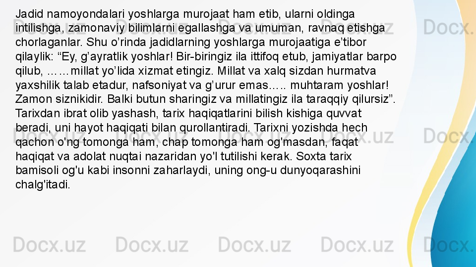 Jadid namoyondalari yoshlarga murojaat ham etib, ularni oldinga 
intilishga, zamonaviy bilimlarni egallashga va umuman, ravnaq etishga 
chorlaganlar. Shu o’rinda jadidlarning yoshlarga murojaatiga e’tibor 
qilaylik: “Ey, g’ayratlik yoshlar! Bir-biringiz ila ittifoq etub, jamiyatlar barpo 
qilub, ……millat yo’lida xizmat etingiz. Millat va xalq sizdan hurmatva 
yaxshilik talab etadur, nafsoniyat va g’urur emas….. muhtaram yoshlar! 
Zamon siznikidir. Balki butun sharingiz va millatingiz ila taraqqiy qilursiz”. 
Tarixdan ibrat olib yashash, tarix haqiqatlarini bilish kishiga quvvat 
beradi, uni hayot haqiqati bilan qurollantiradi. Tarixni yozishda hech 
qachon o'ng tomonga ham, chap tomonga ham og'masdan, faqat 
haqiqat va adolat nuqtai nazaridan yo'l tutilishi kerak. Soxta tarix 
bamisoli og'u kabi insonni zaharlaydi, uning ong-u dunyoqarashini 
chalg'itadi. 