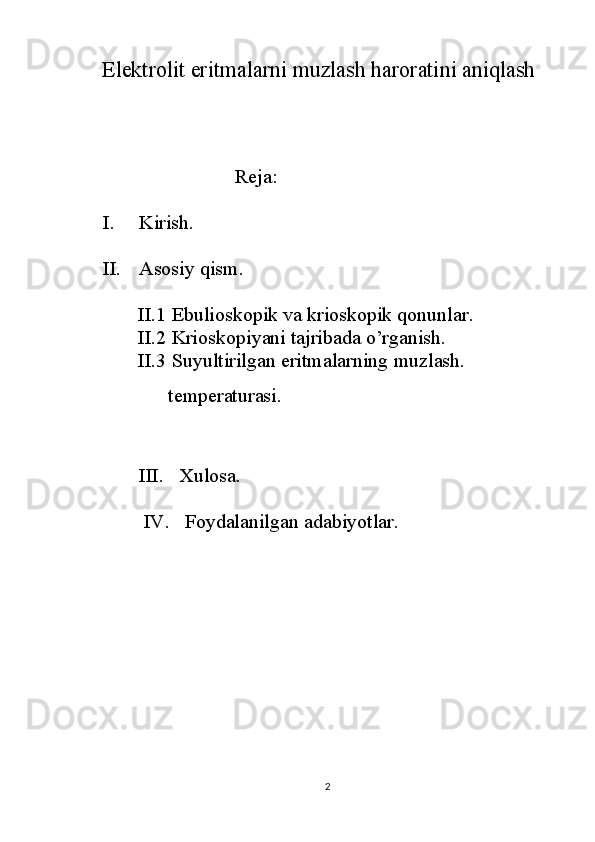 Elektrolit eritmalarni muzlash haroratini aniqlash
                   
                              Reja:
I. Kirish.
II. Asosiy qism.
       II.1  Ebulioskopik va krioskopik qonunlar .
       II.2  Kriоskоpi yani tajribada o’rganish.
       II.3  Suyultirilgan   eritmalarning   muzlas h.
             t emperaturasi .
III.   Xulosa.
      IV.   Foydalanilgan adabiyotlar.
2 