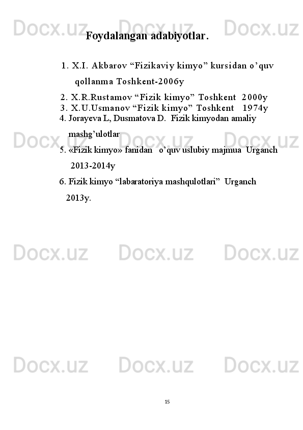              Foydalangan adabiyotlar.
                 
1 .   X . I .   A k b a r o v   “ F i z i k a v i y   k i m y o ”   k u r s i d a n   o ’ q u v
            q o l l a n m a   T o s h k е n t - 2 0 0 6 y
            2 .   X . R . R u s t a m o v   “ F i z i k   k i m y o ”   T o s h k e n t     2 0 0 0 y
            3 .   X . U . U s m a n o v   “ F i z i k   k i m y o ”   T o s h k e n t       1 9 7 4 y
    4. Jorayeva L, Dusmatova D.  Fizik kimyodan amaliy
       mashg’ulotlar
   5. «Fizik kimyo» fanidan   o’quv uslubiy majmua  Urganch 
        2013-2014y
   6. Fizik kimyo “labaratoriya mashqulotlari”  Urganch
      2013y.
       
  
15 