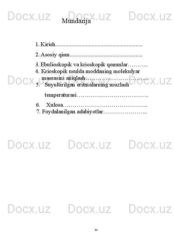                Mundarija
1. Kirish............................................................
2. Asosiy qism..................................................
3. Ebulioskopik va krioskopik qonunlar ………..
     4.   Kriоskоpik usuldа mоddаning mоlеkulyar
          mаssаsini аniqlаsh …………………………...
    5.    Suyultirilgan   eritmalarning   muzlas h 
          t emperaturasi ……………………………….
    6.    Xulosa……………………………………..
  7. Foydalanilgan adabiyotlar…………………..
16 