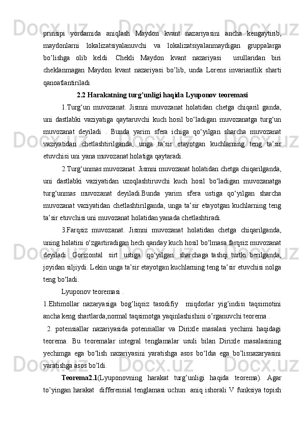prinsipi   yordamida   aniqlash   Maydon   kvant   nazariyasini   ancha   kengaytirib,
maydonlarni   lokalizatsiyalanuvchi   va   lokalizatsiyalanmaydigan   gruppalarga
bo’lishga   olib   keldi.   Chekli   Maydon   kvant   nazariyasi     usullaridan   biri
cheklanmagan   Maydon   kvant   nazariyasi   bo’lib,   unda   Lorens   invariantlik   sharti
qanoatlantiriladi
2.2 Harakatning turg’unligi haqida Lyuponov teoremasi
1.Turg‘un   muvozanat.   Jismni   muvozanat   holatidan   chetga   chiqaril   ganda,
uni   dastlabki   vaziyatiga   qaytaruvchi   kuch   hosil   bo‘ladigan   muvozanatga   turg‘un
muvozanat   deyiladi   .   Bunda   yarim   sfera   ichiga   qo‘yilgan   sharcha   muvozanat
vaziyatidan   chetlashtirilganda,   unga   ta’sir   etayotgan   kuchlarning   teng   ta’sir
etuvchisi uni yana muvozanat holatiga qaytaradi.
2.Turg‘unmas muvozanat. Jismni muvozanat holatidan chetga chiqarilganda,
uni   dastlabki   vaziyatidan   uzoqlashtiruvchi   kuch   hosil   bo‘ladigan   muvozanatga
turg‘unmas   muvozanat   deyiladi.Bunda   yarim   sfera   ustiga   qo‘yilgan   sharcha
muvozanat   vaziyatidan   chetlashtirilganda,   unga   ta’sir   etayotgan   kuchlarning   teng
ta’sir etuvchisi uni muvozanat holatidan yanada chetlashtiradi.
3.Farqsiz   muvozanat.   Jismni   muvozanat   holatidan   chetga   chiqarilganda,
uning holatini o‘zgartiradigan hech qanday kuch hosil bo‘lmasa farqsiz muvozanat
deyiladi     Gorizontal     sirt     ustiga     qo‘yilgan     sharchaga   tashqi   turtki   berilganda,
joyidan siljiydi. Lekin unga ta’sir etayotgan kuchlarning teng ta’sir etuvchisi nolga
teng bo‘ladi.
Lyuponov teoremasi .
1.Ehtimollar   nazaryasiga   bog’liqsiz   tasodifiy     miqdorlar   yig’indisi   taqsimotini
ancha keng shartlarda,normal taqsimotga yaqinlashishini o’rganuvchi teorema .
  2.   potensiallar   nazariyasida   potensiallar   va   Dirixle   masalasi   yechimi   haqidagi
teorema.   Bu   teoremalar   integral   tenglamalar   usuli   bilan   Dirixle   masalasining
yechimga   ega   bo lish   nazariyasini   yaratishga   asos   bo ldia   ega   bo’lisnazaryasiniʻ ʻ
yaratishga asos bo’ldi.
Teorema2.1 (Lyuponovning   harakat   turg’unligi   haqida   teorema).   Agar
to’yingan   harakat     differensial   tenglamasi   uchun     aniq   ishorali   V   funksiya   topish 