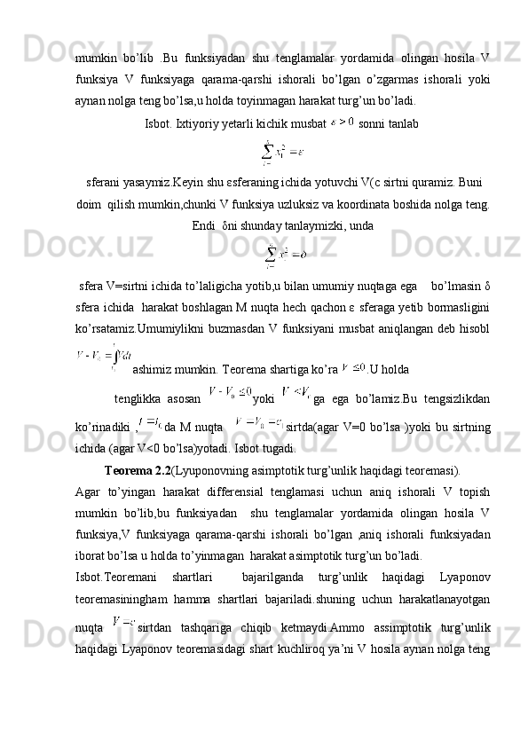 mumkin   bo’lib   .Bu   funksiyadan   shu   tenglamalar   yordamida   olingan   hosila   V
funksiya   V   funksiyaga   qarama-qarshi   ishorali   bo’lgan   o’zgarmas   ishorali   yoki
aynan nolga teng bo’lsa,u holda toyinmagan harakat turg’un bo’ladi.
Isbot. Ixtiyoriy yetarli kichik musbat   sonni tanlab 
 sferani yasaymiz.Keyin shu εsferaning ichida yotuvchi V(c sirtni quramiz. Buni
doim  qilish mumkin,chunki V funksiya uzluksiz va koordinata boshida nolga teng.
Endi  δni shunday tanlaymizki, unda
 sfera V=sirtni ichida to’laligicha yotib,u bilan umumiy nuqtaga ega   bo’lmasin δ
sfera ichida   harakat boshlagan M nuqta hech qachon ε sferaga yetib bormasligini
ko’rsatamiz.Umumiylikni  buzmasdan V funksiyani  musbat  aniqlangan deb hisobl
ashimiz mumkin. Teorema shartiga ko’ra  .U holda  
  tenglikka   asosan   yoki   ga   ega   bo’lamiz.Bu   tengsizlikdan
ko’rinadiki   , da   M   nuqta   sirtda(agar   V=0   bo’lsa   )yoki   bu   sirtning
ichida (agar V<0 bo’lsa)yotadi. Isbot tugadi.
Teorema 2.2 (Lyuponovning asimptotik turg’unlik haqidagi teoremasi).
Agar   to’yingan   harakat   differensial   tenglamasi   uchun   aniq   ishorali   V   topish
mumkin   bo’lib,bu   funksiyadan     shu   tenglamalar   yordamida   olingan   hosila   V
funksiya,V   funksiyaga   qarama-qarshi   ishorali   bo’lgan   ,aniq   ishorali   funksiyadan
iborat bo’lsa u holda to’yinmagan  harakat asimptotik turg’un bo’ladi.
Isbot.Teoremani   shartlari     bajarilganda   turg’unlik   haqidagi   Lyaponov
teoremasiningham   hamma   shartlari   bajariladi.shuning   uchun   harakatlanayotgan
nuqta   sirtdan   tashqariga   chiqib   ketmaydi.Ammo   assimptotik   turg’unlik
haqidagi Lyaponov teoremasidagi shart kuchliroq ya’ni V hosila aynan nolga teng 