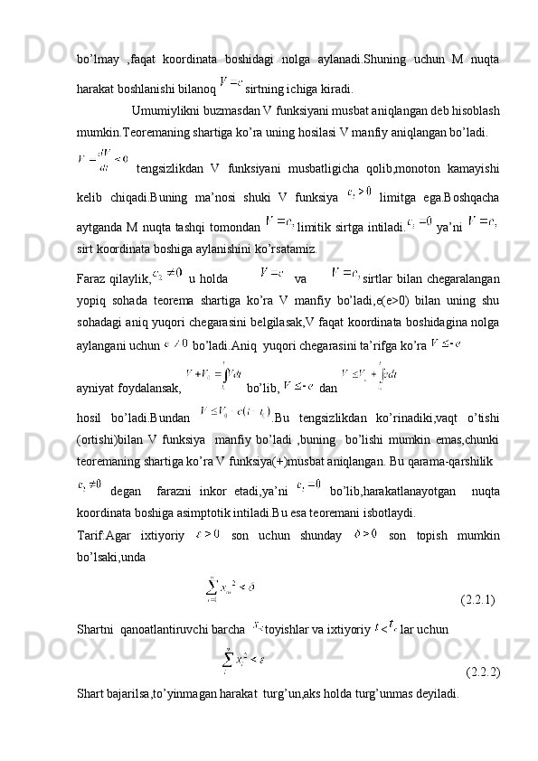 bo’lmay   ,faqat   koordinata   boshidagi   nolga   aylanadi.Shuning   uchun   M   nuqta
harakat boshlanishi bilanoq  sirtning ichiga kiradi.
Umumiylikni buzmasdan V funksiyani musbat aniqlangan deb hisoblash
mumkin.Teoremaning shartiga ko’ra uning hosilasi V manfiy aniqlangan bo’ladi.
  tengsizlikdan   V   funksiyani   musbatligicha   qolib,monoton   kamayishi
kelib   chiqadi.Buning   ma’nosi   shuki   V   funksiya     limitga   ega.Boshqacha
aytganda M nuqta tashqi  tomondan   limitik sirtga intiladi.   ya’ni  
sirt koordinata boshiga aylanishini ko’rsatamiz.
Faraz   qilaylik,   u   holda                   va           sirtlar   bilan   chegaralangan
yopiq   sohada   teorema   shartiga   ko’ra   V   manfiy   bo’ladi,e(e>0)   bilan   uning   shu
sohadagi aniq yuqori chegarasini belgilasak,V faqat koordinata boshidagina nolga
aylangani uchun   bo’ladi.Aniq  yuqori chegarasini ta’rifga ko’ra    
ayniyat foydalansak,   bo’lib,   dan   
hosil   bo’ladi.Bundan   .Bu   tengsizlikdan   ko’rinadiki,vaqt   o’tishi
(ortishi)bilan   V   funksiya     manfiy   bo’ladi   ,buning     bo’lishi   mumkin   emas,chunki
teoremaning shartiga ko’ra V funksiya(+)musbat aniqlangan. Bu qarama-qarshilik 
  degan     farazni   inkor   etadi,ya’ni     bo’lib,harakatlanayotgan     nuqta
koordinata boshiga asimptotik intiladi.Bu esa teoremani isbotlaydi.
Tarif:Agar   ixtiyoriy     son   uchun   shunday     son   topish   mumkin
bo’lsaki,unda
    (2.2.1)
Shartni  qanoatlantiruvchi barcha   toyishlar va ixtiyoriy  < lar uchun
(2.2.2)
Shart bajarilsa,to’yinmagan harakat  turg’un,aks holda turg’unmas deyiladi. 