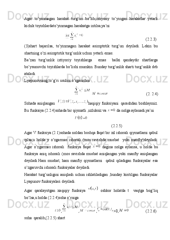 Agar   to’yinmagan   harakat   turg’un   bo’lib,ixtiyoriy   to’yingan   harakatlar   yetarli
kichik toyishlardato’yinmagan harakatga intilsa,ya’ni   
  (2.2.3)
(3)shart   bajarilsa,   to’yinmagan   harakat   asimptotik   turg’un   deyiladi.   Lekin   bu
shartning o’zi asimptotik turg’unlik uchun yetarli emas. 
Ba’zan   turg’unlik   ixtiyoriy   toyishlarga     emas     balki   qandaydir   shartlarga
bo’ysunuvchi toyishlarda bo’lishi mumkin. Bunday turg’unlik sharti turg’unlik deb
ataladi.
Lyapunovning to’g’ri usulini o’rganishni 
  (2. 2.4)
Sohada aniqlangan    haqiqiy funksiyani   qarashdan boshlaymiz.
Bu funksiya (2.2.4)sohada bir qiymatli ,uzluksiz va   da nolga aylanadi,ya’ni 
(2.2.5)
Agar V funksiya (2.1)sohada noldan boshqa faqat bir xil ishorali qiymatlarni qabul
qilsa,u   holda   y   o’zgarmas   ishorali   (mos   ravishda   musbat     yoki   manfiy)deyiladi.
Agar   o’zgarmas   ishorali     funksiya   faqat     dagina   nolga   aylansa,   u   holda   bu
funksiya   aniq   ishorali   (mos   ravishda   musbat   aniqlangan   yoki   manfiy   aniqlangan
deyiladi.Ham   musbat,   ham   manfiy   qiymatlarni     qabul   qiladigan   funksiyalar   esa
o’zgaruvchi ishorali funksiyalar deyiladi.
Harakat   turg’unligini   aniqlash   uchun   ishlatiladigan   ,bunday   kiritilgan   funksiyalar
Lyapunov funksiyalari deyiladi.
Agar   qaralayotgan   xaqiqiy   funksiya     oshkor   holatda   t     vaqtga   bog’liq
bo’lsa,u holda (2.2.4)soha o’rniga  
, , , >0, (2.2.6)
soha  qaralib,(2.2.5) shart  