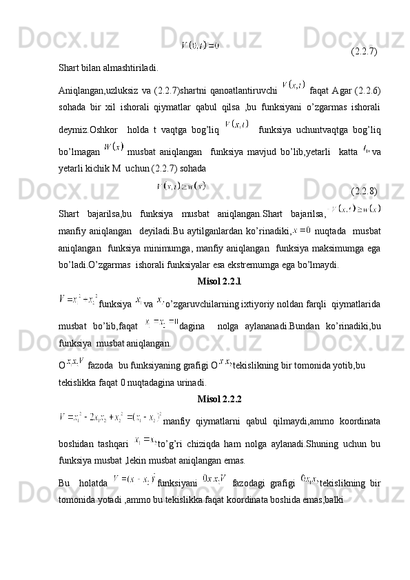 (2.2.7)
Shart bilan almashtiriladi.
Aniqlangan,uzluksiz   va   (2.2.7)shartni   qanoatlantiruvchi     faqat   Agar   (2.2.6)
sohada   bir   xil   ishorali   qiymatlar   qabul   qilsa   ,bu   funksiyani   o’zgarmas   ishorali
deymiz.Oshkor     holda   t   vaqtga   bog’liq       funksiya   uchuntvaqtga   bog’liq
bo’lmagan     musbat   aniqlangan     funksiya   mavjud   bo’lib,yetarli     katta   va
yetarli kichik M  uchun (2.2.7) sohada  
(2.2.8)
Shart   bajarilsa,bu   funksiya   musbat   aniqlangan.Shart   bajarilsa,
manfiy   aniqlangan     deyiladi.Bu   aytilganlardan   ko’rinadiki,   nuqtada     musbat
aniqlangan   funksiya minimumga, manfiy aniqlangan   funksiya maksimumga ega
bo’ladi.O’zgarmas  ishorali funksiyalar esa ekstremumga ega bo’lmaydi.
Misol 2.2.1
funksiya  va  o’zgaruvchilarning ixtiyoriy noldan farqli  qiymatlarida
musbat   bo’lib,faqat   dagina     nolga   aylananadi.Bundan   ko’rinadiki,bu
funksiya  musbat aniqlangan.
O  fazoda  bu funksiyaning grafigi O tekislikning bir tomonida yotib,bu 
tekislikka faqat 0 nuqtadagina urinadi.
Misol 2.2.2
manfiy   qiymatlarni   qabul   qilmaydi,ammo   koordinata
boshidan   tashqari   to’g’ri   chiziqda   ham   nolga   aylanadi.Shuning   uchun   bu
funksiya musbat ,lekin musbat aniqlangan emas.
Bu     holatda   funksiyani     fazodagi   grafigi   tekislikning   bir
tomonida yotadi ,ammo bu tekislikka faqat koordinata boshida emas,balki  