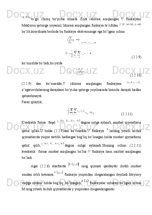 to’gri   chiziq   bo’yicha   urinadi.   Endi   ishorasi   aniqlangan   V   funksiyani
Makloren qatoriga yoyamiz.Ishorasi aniqlangan funksiya ta’rifidan 
bo’lib,koordinata boshida bu funksiya ekstremumga ega bo’lgani uchun 
  
(2.2.9)
ko’rinishda bo’ladi,bu yerda 
(2.2.10)
(2.2.9)   dan   ko’rinadiki,V   ishorasi   aniqlangan   funksiyani  
o’zgaruvchilarning darajakari bo’yicha qatorga yoyilmasida birinchi darajali hadlar
qatnashmaydi.
Faraz qilaylik,
(2.2.11)
Kvadratik forma   faqat   dagina nolga aylanib, musbat  qiymatlarni
qabul   qilsin.U   holda   (2.2.9)dan   ko’rinadiki,V   funksiya   larning   yetarli   kichik
qiymatlarida yuqori tartibli hadlargaa bog’liq bo’lmagan holda musbat qiymatlarni
qabul   qilib, dagina   nolga   aylanadi.Shuning   uchun   (2.2.11)
kvadratik     forma   musbat   aniqlangan   bo’lsa   V   funksiya   ham   musbat   aniqlangan
bo’ladi.  
Agar   (2.2.6)   shartlarda     ning   qiymati   qandaydir   chekli   musbat
sondan   ortib   ketmasa,   funksiya   yuqoridan   chegaralangan   deyiladi.Ixtiyoriy
vaqtga oshkor  holda bog’liq  bo’lmagan   funksiyalar uzluksiz bo’lgani uchun
M ning yetarli kichik qiymatlarida y yuqoridan chegaralangandir. 