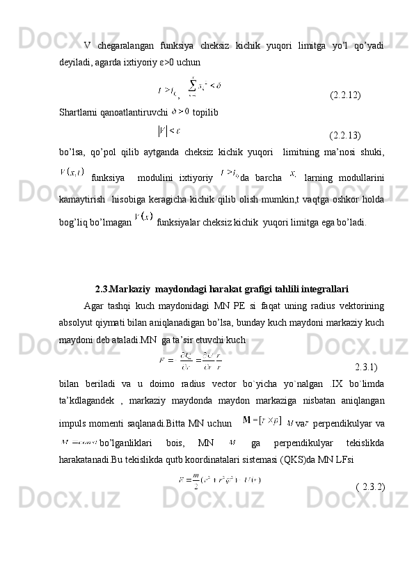 V   chegaralangan   funksiya   cheksiz   kichik   yuqori   limitga   yo’l   qo’yadi
deyiladi, agarda ixtiyoriy ε>0 uchun 
,    (2.2.12)
Shartlarni qanoatlantiruvchi   topilib 
(2.2.13)
bo’lsa,   qo’pol   qilib   aytganda   cheksiz   kichik   yuqori     limitning   ma’nosi   shuki,
  funksiya     modulini   ixtiyoriy   da   barcha  
  larning   modullarini
kamaytirish     hisobiga   keragicha   kichik   qilib   olish   mumkin,t   vaqtga   oshkor   holda
bog’liq bo’lmagan   funksiyalar cheksiz kichik  yuqori limitga ega bo’ladi.  
2.3.Markaziy  maydondagi harakat grafigi tahlili integrallari
Agar   tashqi   kuch   maydonidagi   MN   PE   si   faqat   uning   radius   vektorining
absolyut qiymati bilan aniqlanadigan bo’lsa, bunday kuch maydoni markaziy kuch
maydoni deb ataladi.MN  ga ta’sir etuvchi kuch
  2.3.1)
bilan   beriladi   va   u   doimo   radius   vector   bo`yicha   yo`nalgan   .IX   bo`limda
ta’kdlagandek   ,   markaziy   maydonda   maydon   markaziga   nisbatan   aniqlangan
impuls momenti  saqlanadi.Bitta  MN uchun        va
  perpendikulyar  va
bo’lganliklari   bois,   MN     ga   perpendikulyar   tekislikda
harakatanadi.Bu tekislikda qutb koordinatalari sistemasi (QKS)da MN LFsi   
( 2.3.2) 