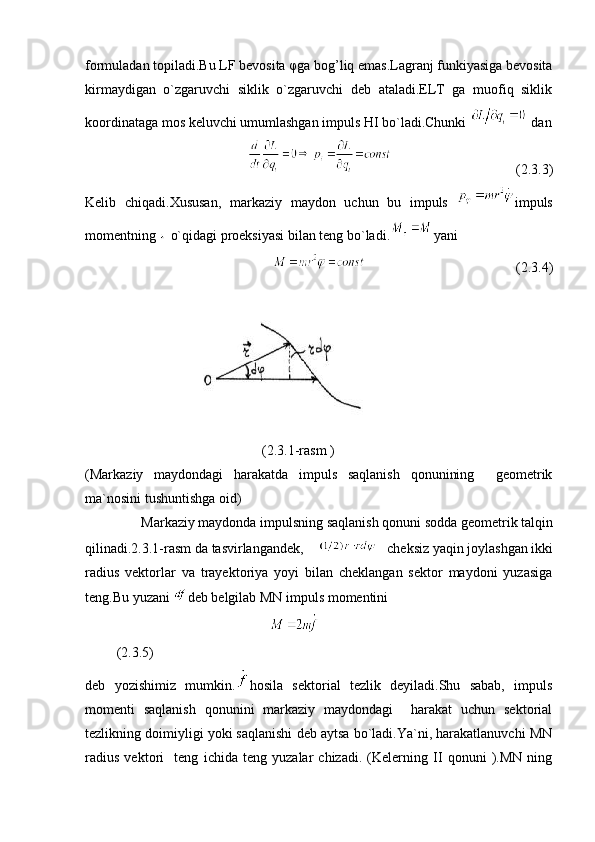 formuladan topiladi.Bu LF bevosita φga bog’liq emas.Lagranj funkiyasiga bevosita
kirmaydigan   o`zgaruvchi   siklik   o`zgaruvchi   deb   ataladi.ELT   ga   muofiq   siklik
koordinataga mos keluvchi umumlashgan impuls HI bo`ladi.Chunki   dan
(2.3.3)
Kelib   chiqadi.Xususan,   markaziy   maydon   uchun   bu   impuls   impuls
momentning   o`qidagi proeksiyasi bilan teng bo`ladi. yani 
(2.3.4)
(2.3.1-rasm )
(Markaziy   maydondagi   harakatda   impuls   saqlanish   qonunining     geometrik
ma`nosini tushuntishga oid) 
Markaziy maydonda impulsning saqlanish qonuni sodda geometrik talqin
qilinadi.2.3.1-rasm da tasvirlangandek,  cheksiz yaqin joylashgan ikki
radius   vektorlar   va   trayektoriya   yoyi   bilan   cheklangan   sektor   maydoni   yuzasiga
teng.Bu yuzani  deb belgilab MN impuls momentini
  
         (2.3.5)  
deb   yozishimiz   mumkin. hosila   sektorial   tezlik   deyiladi.Shu   sabab,   impuls
momenti   saqlanish   qonunini   markaziy   maydondagi     harakat   uchun   sektorial
tezlikning doimiyligi yoki saqlanishi deb aytsa bo`ladi.Ya`ni, harakatlanuvchi MN
radius   vektori     teng   ichida   teng   yuzalar   chizadi.   (Kelerning   II   qonuni   ).MN   ning 