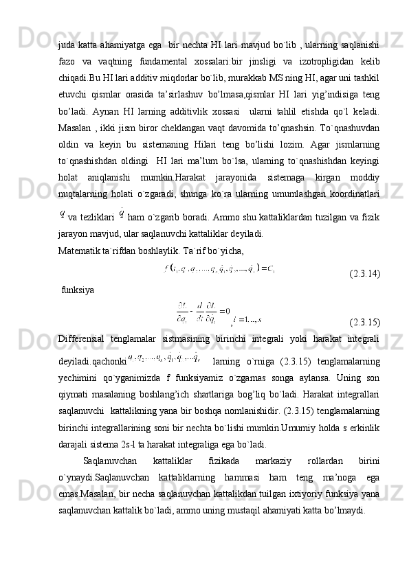 juda  katta  ahamiyatga  ega     bir  nechta   HI  lari   mavjud  bo`lib  ,  ularning  saqlanishi
fazo   va   vaqtning   fundamental   xossalari:bir   jinsligi   va   izotropligidan   kelib
chiqadi.Bu HI lari additiv miqdorlar bo`lib, murakkab MS ning HI, agar uni tashkil
etuvchi   qismlar   orasida   ta’sirlashuv   bo’lmasa,qismlar   HI   lari   yig’indisiga   teng
bo’ladi.   Aynan   HI   larning   additivlik   xossasi     ularni   tahlil   etishda   qo`l   keladi.
Masalan   ,  ikki   jism   biror   cheklangan   vaqt   davomida  to’qnashsin.   To`qnashuvdan
oldin   va   keyin   bu   sistemaning   Hilari   teng   bo’lishi   lozim.   Agar   jismlarning
to`qnashishdan   oldingi     HI   lari   ma’lum   bo`lsa,   ularning   to`qnashishdan   keyingi
holat   aniqlanishi   mumkin.Harakat   jarayonida   sistemaga   kirgan   moddiy
nuqtalarning   holati   o`zgaradi,   shunga   ko`ra   ularning   umumlashgan   koordinatlari
va tezliklari   ham o`zgarib boradi. Ammo shu kattaliklardan tuzilgan va fizik
jarayon mavjud, ular saqlanuvchi kattaliklar deyiladi.
Matematik ta`rifdan boshlaylik. Ta`rif bo`yicha,   
(2.3.14)
 funksiya   
, (2.3.15)
Differensial   tenglamalar   sistmasining   birinchi   integrali   yoki   harakat   integrali
deyiladi.qachonki   larning   o`rniga   (2.3.15)   tenglamalarning
yechimini   qo`yganimizda   f   funksiyamiz   o`zgamas   songa   aylansa.   Uning   son
qiymati   masalaning   boshlang’ich   shartlariga   bog’liq   bo`ladi.   Harakat   integrallari
saqlanuvchi   kattalikning yana bir boshqa nomlanishidir. (2.3.15) tenglamalarning
birinchi integrallarining soni bir nechta bo`lishi mumkin.Umumiy holda s erkinlik
darajali sistema 2s-l ta harakat integraliga ega bo`ladi.
Saqlanuvchan   kattaliklar   fizikada   markaziy   rollardan   birini
o`ynaydi.Saqlanuvchan   kattaliklarning   hammasi   ham   teng   ma’noga   ega
emas.Masalan, bir necha saqlanuvchan kattalikdan tuilgan ixtiyoriy funksiya yana
saqlanuvchan kattalik bo`ladi, ammo uning mustaqil ahamiyati katta bo’lmaydi. 