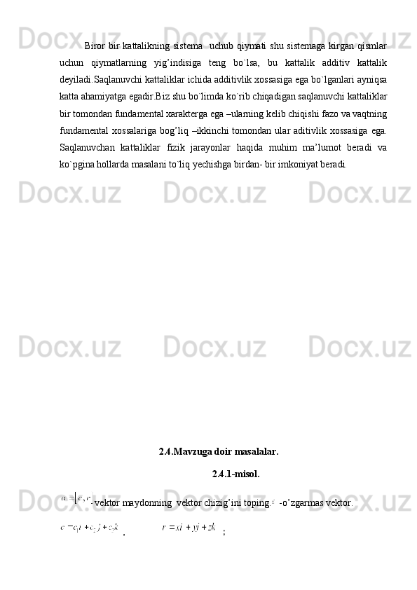 Biror  bir  kattalikning sistema    uchub qiymati shu sistemaga  kirgan qismlar
uchun   qiymatlarning   yig’indisiga   teng   bo`lsa,   bu   kattalik   additiv   kattalik
deyiladi.Saqlanuvchi kattaliklar ichida additivlik xossasiga ega bo`lganlari ayniqsa
katta ahamiyatga egadir.Biz shu bo`limda ko`rib chiqadigan saqlanuvchi kattaliklar
bir tomondan fundamental xarakterga ega –ularning kelib chiqishi fazo va vaqtning
fundamental   xossalariga   bog’liq  –ikkinchi   tomondan  ular   aditivlik   xossasiga   ega.
Saqlanuvchan   kattaliklar   fizik   jarayonlar   haqida   muhim   ma’lumot   beradi   va
ko`pgina hollarda masalani to`liq yechishga birdan- bir imkoniyat beradi.
2.4.Mavzuga doir masalalar.    
2.4.1-misol.
vektor maydonning  vektor chizig’ini toping.  -o’zgarmas vektor. 
 ,                ; 