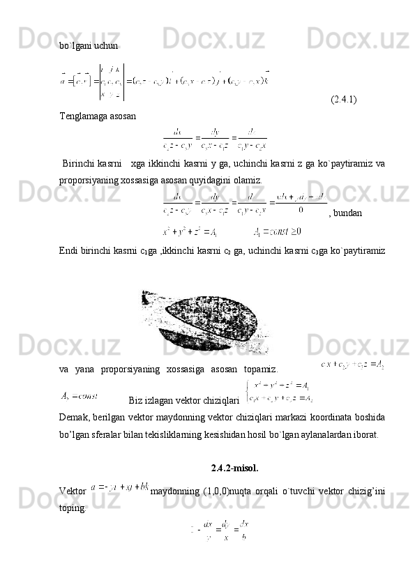 bo`lgani uchun 
(2.4.1)
Tenglamaga asosan 
  Birinchi kasrni     xga ikkinchi kasrni y ga, uchinchi kasrni z ga ko`paytiramiz va
proporsiyaning xossasiga asosan quyidagini olamiz.
, bundan 
              
Endi birinchi kasrni c
1 ga ,ikkinchi kasrni c
2  ga, uchinchi kasrni c
3 ga ko`paytiramiz
va   yana   proporsiyaning   xossasiga   asosan   topamiz.            
            Biz izlagan vektor chiziqlari  
Demak, berilgan vektor maydonning vektor chiziqlari markazi koordinata boshida
bo’lgan sferalar bilan tekisliklarning kesishidan hosil bo`lgan aylanalardan iborat.
2.4.2-misol.
Vektor   maydonning   (1,0,0)nuqta   orqali   o`tuvchi   vektor   chizig’ini
toping.
   