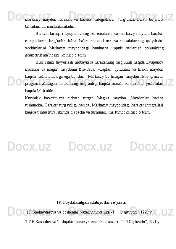markaziy   maydon   harakati   va   harakat   integrallari,     turg’unlik   holati   bo`yicha
bilimlarimni mustahkamladim.
Bundan   tashqari   Lyuponovning   teoremalarini   va   markaziy   maydon   harakat
integrallarini   turg’unlik   tuhunchalari   masalalarini   va   masalalarning   qo`yilishi-
yechimlarini   Markaziy   maydondagi   harakatda   impuls   saqlanish   qonunining
geometrik ma’nosini  keltirib o`tdim. 
Kurs   ishini   tayyorlash   mobaynida   harakatning   turg’unlik   haqida   Lyupunov
masalasi   va   magnit   maydonni   Bio-Savar   –Laplas     qonunlari   va   Elektr   maydon
haqida tushunchalarga ega bo’ldim . Markaziy bo’lmagan   maydon aktiv qismida
programmalashgan   harakatning   turg’unligi   haqida   masala   va   misollar   yechimlari
haqida bilib oldim.
Kundalik   hayotimizda   uchrab   turgan   Magnit   maydon   ,Maydonlar   haqida
tushuncha,   Harakat   turg`unligi   haqida,   Markaziy   maydondagi   harakat   integrallari
haqida ushbu kurs ishimda qisqacha va tushunarli ma’lumot keltirib o`tdim.
IV. Foydalanilgan adabiyotlar ro`yxati.
 1.P.Shohaydarova va boshqalar.Nazariy mexanika.-T.: ”O`qituvchi”,1992 y.
2.T.R.Rashidov va boshqalar.Nazariy mexanika asoslari.-T.:”O`qituvchi”,1991 y. 