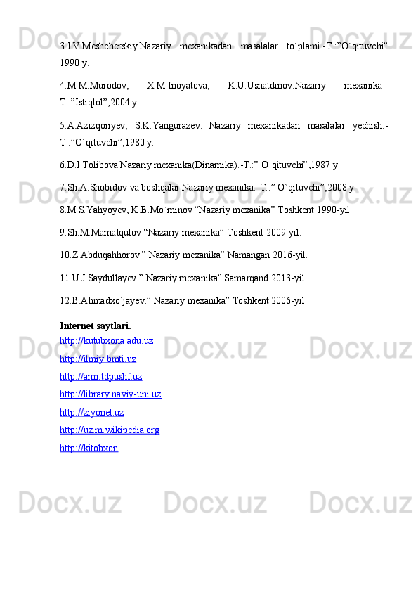 3.I.V.Meshcherskiy.Nazariy   mexanikadan   masalalar   to`plami.-T.:”O`qituvchi”
1990 y.
4.M.M.Murodov,   X.M.Inoyatova,   K.U.Usnatdinov.Nazariy   mexanika.-
T.:”Istiqlol”,2004 y.
5.A.Azizqoriyev,   S.K.Yangurazev.   Nazariy   mexanikadan   masalalar   yechish.-
T.:”O`qituvchi”,1980 y.
6.D.I.Tolibova.Nazariy mexanika(Dinamika).-T.:” O`qituvchi”,1987 y.
7.Sh.A.Shobidov va boshqalar.Nazariy mexanika.-T.:” O`qituvchi”,2008 y.
8.M.S.Yahyoyev, K.B.Mo`minov “Nazariy mexanika” Toshkent 1990-yil
9.Sh.M.Mamatqulov “Nazariy mexanika” Toshkent 2009-yil.
10.Z.Abduqahhorov.” Nazariy mexanika” Namangan 2016-yil.
11.U.J.Saydullayev.” Nazariy mexanika” Samarqand 2013-yil.
12.B.Ahmadxo`jayev.” Nazariy mexanika” Toshkent 2006-yil
Internet saytlari.
http://kutubxona.adu.uz
http://ilmiy.bmti.uz
http://arm.tdpushf.uz
http://library.naviy-uni.uz
http://ziyonet.uz
http://uz.m.wikipedia.org
http://kitobxon 