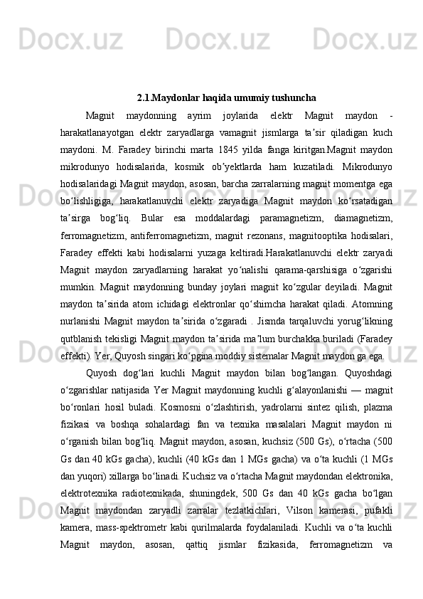 2.1.Maydonlar haqida umumiy tushuncha
Magnit   maydonning   ayrim   joylarida   elektr   Magnit   maydon   -
harakatlanayotgan   elektr   zaryadlarga   vamagnit   jismlarga   ta sir   qiladigan   kuchʼ
maydoni.   M.   Faradey   birinchi   marta   1845   yilda   fanga   kiritgan.Magnit   maydon
mikrodunyo   hodisalarida,   kosmik   ob yektlarda   ham   kuzatiladi.   Mikrodunyo	
ʼ
hodisalaridagi Magnit maydon, asosan, barcha zarralarning magnit momentga ega
bo lishligiga,   harakatlanuvchi   elektr   zaryadiga   Magnit   maydon   ko rsatadigan	
ʻ ʻ
ta sirga   bog liq.   Bular   esa   moddalardagi   paramagnetizm,   diamagnetizm,
ʼ ʻ
ferromagnetizm,   antiferromagnetizm,   magnit   rezonans,   magnitooptika   hodisalari,
Faradey   effekti   kabi   hodisalarni   yuzaga   keltiradi.Harakatlanuvchi   elektr   zaryadi
Magnit   maydon   zaryadlarning   harakat   yo nalishi   qarama-qarshisiga   o zgarishi	
ʻ ʻ
mumkin.   Magnit   maydonning   bunday   joylari   magnit   ko zgular   deyiladi.   Magnit	
ʻ
maydon   ta sirida   atom   ichidagi   elektronlar   qo shimcha   harakat   qiladi.   Atomning	
ʼ ʻ
nurlanishi   Magnit   maydon   ta sirida   o zgaradi   .   Jismda   tarqaluvchi   yorug likning	
ʼ ʻ ʻ
qutblanish tekisligi Magnit  maydon ta sirida ma lum burchakka buriladi (Faradey	
ʼ ʼ
effekti). Yer, Quyosh singari ko pgina moddiy sistemalar Magnit maydon ga ega.	
ʻ
Quyosh   dog lari   kuchli   Magnit   maydon   bilan   bog langan.   Quyoshdagi	
ʻ ʻ
o zgarishlar   natijasida   Yer   Magnit   maydonning   kuchli   g alayonlanishi   —   magnit	
ʻ ʻ
bo ronlari   hosil   buladi.   Kosmosni   o zlashtirish,   yadrolarni   sintez   qilish,   plazma
ʻ ʻ
fizikasi   va   boshqa   sohalardagi   fan   va   texnika   masalalari   Magnit   maydon   ni
o rganish  bilan  bog liq. Magnit  maydon,  asosan,  kuchsiz  (500 Gs), o rtacha  (500
ʻ ʻ ʻ
Gs dan 40 kGs gacha), kuchli (40 kGs dan 1 MGs gacha) va o ta kuchli (1 MGs	
ʻ
dan yuqori) xillarga bo linadi. Kuchsiz va o rtacha Magnit maydondan elektronika,	
ʻ ʻ
elektrotexnika   radiotexnikada,   shuningdek,   500   Gs   dan   40   kGs   gacha   bo lgan	
ʻ
Magnit   maydondan   zaryadli   zarralar   tezlatkichlari,   Vilson   kamerasi,   pufakli
kamera,   mass-spektrometr   kabi   qurilmalarda   foydalaniladi.   Kuchli   va   o ta   kuchli	
ʻ
Magnit   maydon,   asosan,   qattiq   jismlar   fizikasida,   ferromagnetizm   va 