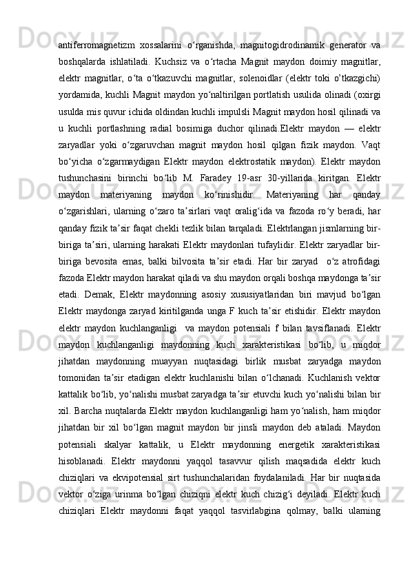antiferromagnetizm   xossalarini   o rganishda,   magnitogidrodinamik   generator   vaʻ
boshqalarda   ishlatiladi.   Kuchsiz   va   o rtacha   Magnit   maydon   doimiy   magnitlar,	
ʻ
elektr   magnitlar,   o ta   o tkazuvchi   magnitlar,   solenoidlar   (elektr   toki   o’tkazgichi)	
ʻ ʻ
yordamida, kuchli Magnit maydon yo naltirilgan portlatish usulida olinadi (oxirgi	
ʻ
usulda mis quvur ichida oldindan kuchli impulsli Magnit maydon hosil qilinadi va
u   kuchli   portlashning   radial   bosimiga   duchor   qilinadi.Elektr   maydon   —   elektr
zaryadlar   yoki   o zgaruvchan   magnit   maydon   hosil   qilgan   fizik   maydon.   Vaqt	
ʻ
bo yicha   o zgarmaydigan   Elektr   maydon   elektrostatik   maydon).   Elektr   maydon	
ʻ ʻ
tushunchasini   birinchi   bo lib   M.   Faradey   19-asr   30-yillarida   kiritgan.   Elektr	
ʻ
maydon   materiyaning   maydon   ko rinishidir.   Materiyaning   har   qanday	
ʻ
o zgarishlari,   ularning   o zaro   ta sirlari   vaqt   oralig ida   va   fazoda   ro y   beradi,   har	
ʻ ʻ ʼ ʻ ʻ
qanday fizik ta sir faqat chekli tezlik bilan tarqaladi. Elektrlangan jismlarning bir-	
ʼ
biriga   ta siri,   ularning   harakati   Elektr   maydonlari   tufaylidir.   Elektr   zaryadlar   bir-	
ʼ
biriga   bevosita   emas,   balki   bilvosita   ta sir   etadi.   Har   bir   zaryad     o z   atrofidagi	
ʼ ʻ
fazoda Elektr maydon harakat qiladi va shu maydon orqali boshqa maydonga ta sir	
ʼ
etadi.   Demak,   Elektr   maydonning   asosiy   xususiyatlaridan   biri   mavjud   bo lgan	
ʻ
Elektr   maydonga   zaryad   kiritilganda   unga   F   kuch   ta sir   etishidir.   Elektr   maydon	
ʼ
elektr   maydon   kuchlanganligi     va   maydon   potensiali   f   bilan   tavsiflanadi.   Elektr
maydon   kuchlanganligi   maydonning   kuch   xarakteristikasi   bo lib,   u   miqdor	
ʻ
jihatdan   maydonning   muayyan   nuqtasidagi   birlik   musbat   zaryadga   maydon
tomonidan   ta sir   etadigan   elektr   kuchlanishi   bilan   o lchanadi.   Kuchlanish   vektor	
ʼ ʻ
kattalik bo lib, yo nalishi musbat zaryadga ta sir etuvchi kuch yo nalishi bilan bir	
ʻ ʻ ʼ ʻ
xil. Barcha nuqtalarda Elektr maydon kuchlanganligi ham  yo nalish, ham miqdor	
ʻ
jihatdan   bir   xil   bo lgan   magnit   maydon   bir   jinsli   maydon   deb   ataladi.   Maydon	
ʻ
potensiali   skalyar   kattalik,   u   Elektr   maydonning   energetik   xarakteristikasi
hisoblanadi.   Elektr   maydonni   yaqqol   tasavvur   qilish   maqsadida   elektr   kuch
chiziqlari   va   ekvipotensial   sirt   tushunchalaridan   foydalaniladi.   Har   bir   nuqtasida
vektor   o ziga   urinma   bo lgan   chiziqni   elektr   kuch   chizig i   deyiladi.   Elektr   kuch	
ʻ ʻ ʻ
chiziqlari   Elektr   maydonni   faqat   yaqqol   tasvirlabgina   qolmay,   balki   ularning 