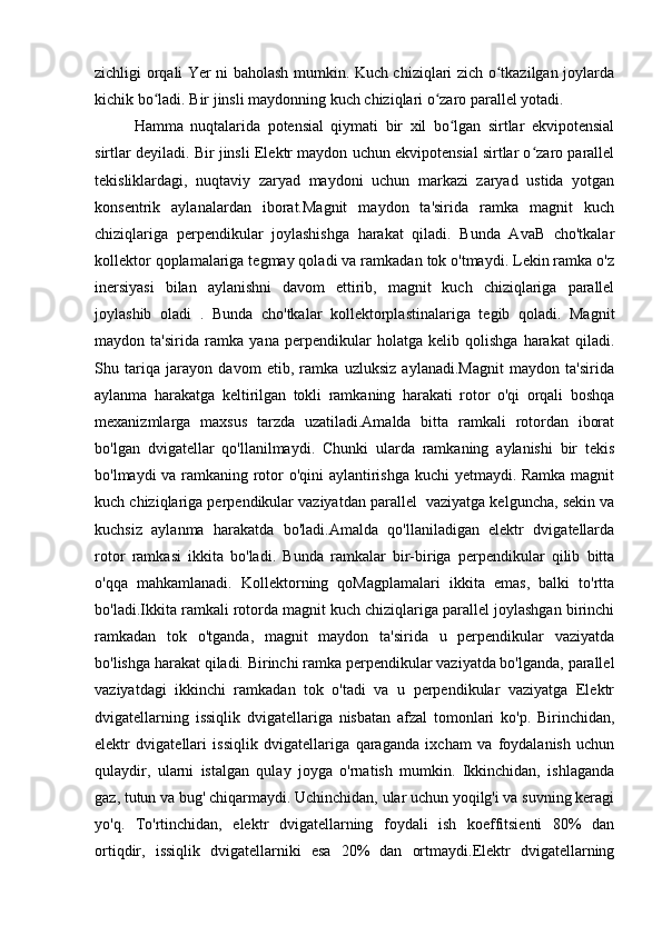 zichligi orqali Yer ni baholash mumkin. Kuch chiziqlari zich o tkazilgan joylardaʻ
kichik bo ladi. Bir jinsli maydonning kuch chiziqlari o zaro parallel yotadi.	
ʻ ʻ
Hamma   nuqtalarida   potensial   qiymati   bir   xil   bo lgan   sirtlar   ekvipotensial	
ʻ
sirtlar deyiladi. Bir jinsli Elektr maydon uchun ekvipotensial sirtlar o zaro parallel	
ʻ
tekisliklardagi,   nuqtaviy   zaryad   maydoni   uchun   markazi   zaryad   ustida   yotgan
konsentrik   aylanalardan   iborat.Magnit   maydon   ta'sirida   ramka   magnit   kuch
chiziqlariga   perpendikular   joylashishga   harakat   qiladi.   Bunda   AvaВ   cho'tkalar
kollektor qoplamalariga tegmay qoladi va ramkadan tok o'tmaydi. Lekin ramka o'z
inersiyasi   bilan   aylanishni   davom   ettirib,   magnit   kuch   chiziqlariga   parallel
joylashib   oladi   .   Bunda   cho'tkalar   kollektorplastinalariga   tegib   qoladi.   Magnit
maydon   ta'sirida   ramka   yana   perpendikular   holatga   kelib   qolishga   harakat   qiladi.
Shu   tariqa   jarayon   davom   etib,   ramka   uzluksiz   aylanadi.Magnit   maydon   ta'sirida
aylanma   harakatga   keltirilgan   tokli   ramkaning   harakati   rotor   o'qi   orqali   boshqa
mexanizmlarga   maxsus   tarzda   uzatiladi.Amalda   bitta   ramkali   rotordan   iborat
bo'lgan   dvigatellar   qo'llanilmaydi.   Chunki   ularda   ramkaning   aylanishi   bir   tekis
bo'lmaydi va ramkaning rotor o'qini aylantirishga kuchi yetmaydi. Ramka magnit
kuch chiziqlariga perpendikular vaziyatdan parallel  vaziyatga kelguncha, sekin va
kuchsiz   aylanma   harakatda   bo'ladi.Amalda   qo'llaniladigan   elektr   dvigatellarda
rotor   ramkasi   ikkita   bo'ladi.   Bunda   ramkalar   bir-biriga   perpendikular   qilib   bitta
o'qqa   mahkamlanadi.   Kollektorning   qoMagplamalari   ikkita   emas,   balki   to'rtta
bo'ladi.Ikkita ramkali rotorda magnit kuch chiziqlariga parallel joylashgan birinchi
ramkadan   tok   o'tganda,   magnit   maydon   ta'sirida   u   perpendikular   vaziyatda
bo'lishga harakat qiladi. Birinchi ramka perpendikular vaziyatda bo'lganda, parallel
vaziyatdagi   ikkinchi   ramkadan   tok   o'tadi   va   u   perpendikular   vaziyatga   Elektr
dvigatellarning   issiqlik   dvigatellariga   nisbatan   afzal   tomonlari   ko'p.   Birinchidan,
elektr   dvigatellari   issiqlik   dvigatellariga   qaraganda   ixcham   va   foydalanish   uchun
qulaydir,   ularni   istalgan   qulay   joyga   o'rnatish   mumkin.   Ikkinchidan,   ishlaganda
gaz, tutun va bug' chiqarmaydi. Uchinchidan, ular uchun yoqilg'i va suvning keragi
yo'q.   To'rtinchidan,   elektr   dvigatellarning   foydali   ish   koeffitsienti   80%   dan
ortiqdir,   issiqlik   dvigatellarniki   esa   20%   dan   ortmaydi.Elektr   dvigatellarning 