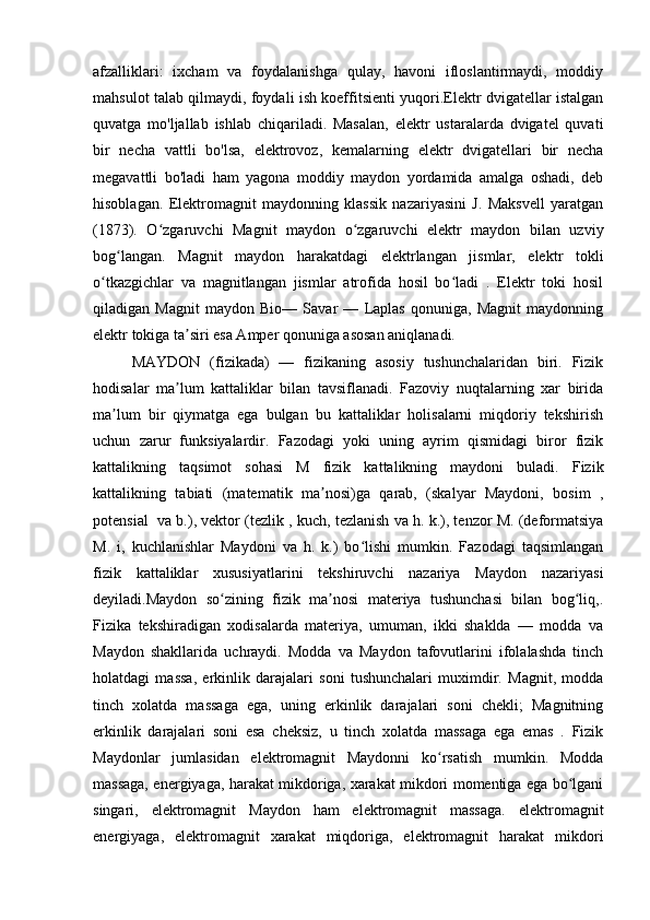 afzalliklari:   ixcham   va   foydalanishga   qulay,   havoni   ifloslantirmaydi,   moddiy
mahsulot talab qilmaydi, foydali ish koeffitsienti yuqori.Elektr dvigatellar istalgan
quvatga   mo'ljallab   ishlab   chiqariladi.   Masalan,   elektr   ustaralarda   dvigatel   quvati
bir   necha   vattli   bo'lsa,   elektrovoz,   kemalarning   elektr   dvigatellari   bir   necha
megavattli   bo'ladi   ham   yagona   moddiy   maydon   yordamida   amalga   oshadi,   deb
hisoblagan.   Elektromagnit   maydonning   klassik   nazariyasini   J.   Maksvell   yaratgan
(1873).   O zgaruvchi   Magnit   maydon   o zgaruvchi   elektr   maydon   bilan   uzviyʻ ʻ
bog langan.   Magnit   maydon   harakatdagi   elektrlangan   jismlar,   elektr   tokli	
ʻ
o tkazgichlar   va   magnitlangan   jismlar   atrofida   hosil   bo ladi   .   Elektr   toki   hosil	
ʻ ʻ
qiladigan   Magnit   maydon   Bio—   Savar   —   Laplas   qonuniga,   Magnit   maydonning
elektr tokiga ta siri esa Amper qonuniga asosan aniqlanadi.	
ʼ
MAYDON   (fizikada)   —   fizikaning   asosiy   tushunchalaridan   biri.   Fizik
hodisalar   ma lum   kattaliklar   bilan   tavsiflanadi.   Fazoviy   nuqtalarning   xar   birida
ʼ
ma lum   bir   qiymatga   ega   bulgan   bu   kattaliklar   holisalarni   miqdoriy   tekshirish	
ʼ
uchun   zarur   funksiyalardir.   Fazodagi   yoki   uning   ayrim   qismidagi   biror   fizik
kattalikning   taqsimot   sohasi   M   fizik   kattalikning   maydoni   buladi.   Fizik
kattalikning   tabiati   (matematik   ma nosi)ga   qarab,   (skalyar   Maydoni,   bosim   ,	
ʼ
potensial  va b.), vektor (tezlik , kuch, tezlanish va h. k.), tenzor M. (deformatsiya
M.   i,   kuchlanishlar   Maydoni   va   h.   k.)   bo lishi   mumkin.   Fazodagi   taqsimlangan	
ʻ
fizik   kattaliklar   xususiyatlarini   tekshiruvchi   nazariya   Maydon   nazariyasi
deyiladi.Maydon   so zining   fizik   ma nosi   materiya   tushunchasi   bilan   bog liq,.	
ʻ ʼ ʻ
Fizika   tekshiradigan   xodisalarda   materiya,   umuman,   ikki   shaklda   —   modda   va
Maydon   shakllarida   uchraydi.   Modda   va   Maydon   tafovutlarini   ifolalashda   tinch
holatdagi   massa,   erkinlik   darajalari   soni   tushunchalari   muximdir.   Magnit,   modda
tinch   xolatda   massaga   ega,   uning   erkinlik   darajalari   soni   chekli;   Magnitning
erkinlik   darajalari   soni   esa   cheksiz,   u   tinch   xolatda   massaga   ega   emas   .   Fizik
Maydonlar   jumlasidan   elektromagnit   Maydonni   ko rsatish   mumkin.   Modda	
ʻ
massaga, energiyaga, harakat mikdoriga, xarakat mikdori momentiga ega bo lgani	
ʻ
singari,   elektromagnit   Maydon   ham   elektromagnit   massaga.   elektromagnit
energiyaga,   elektromagnit   xarakat   miqdoriga,   elektromagnit   harakat   mikdori 