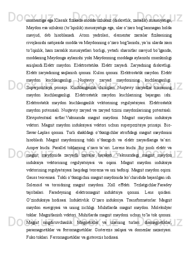 momentiga ega.Klassik fizikada modda uzluksiz (diskretlik, zarralik) xususiyatiga,
Maydon esa uzluksiz (to lqinlik) xususiyatiga ega, ular o zaro bog’lanmagan holdaʻ ʻ
mavjud,   deb   hisoblanadi.   Atom   yadrolari,   elementar   zarralar   fizikasining
rivojlanishi natijasida modda va Maydonning o zaro bog lanishi, ya ni ularda xam	
ʻ ʻ ʼ
to lqinlik,   ham   zarralik   xususiyatlari   borligi,   yetarli   sharoitlar   mavjud   bo’lganda,	
ʻ
moddaning Maydonga aylanishi yoki Maydonning moddaga aylanishi mumkinligi
aniqlandi.Elektr   maydon.   Elektrostatika.   Elektr   zaryadi.   Zaryadning   diskretligi.
Elektr   zaryadining   saqlanish   qonuni.   Kulon   qonuni.   Elektrostatik   maydon.   Elektr
maydon   kuchlanganligi.   Nuqtaviy   zaryad   maydonining   kuchlanganligi.
Superpozitsiya   prinsipi.   Kuchlanganlik   chiziqlari.   Nuqtaviy   zaryadlar   tizimining
maydon   kuchlanganligi.   Elektrostatik   maydon   kuchlarining   bajargan   ishi.
Elektrostatik   maydon   kuchlanganlik   vektorining   regulyatsiyasi.   Elektrostatik
maydon   potensiali.   Nuqtaviy   zaryad   va   zaryad   tizimi   maydonlarining   potentsiali.
Ekvipotentsial   sirtlar.Vakuumda   magnit   maydoni.   Magnit   maydon   induksiya
vektori.   Magnit   maydon   induksiyasi   vektori   uchun   superpozitsiya   prinsipi.   Bio-
Savar-Laplas   qonuni.   Turli   shakldagi   o’tkazgichlar   atrofidagi   magnit   maydonini
hisoblash.   Magnit   maydonining   tokli   o’tkazgich   va   elektr   zaryadlariga   ta’siri.
Amper   kuchi.   Parallel   toklarning   o’zaro   ta’siri.   Lorens   kuchi.   Bir   jinsli   elektr   va
magnit   maydonida   zaryadli   zarralar   harakati.   Vakuumdagi   magnit   maydon
induksiya   vektorining   regulyatsiyasi   va   oqimi.   Magnit   maydon   induksiya
vektorining regulyatsiyasi haqidagi teorema va uni tadbiqi. Magnit maydon oqimi.
Gauss teoremasi. Tokli o’tkazgichni magnit maydonida ko’chirishda bajarilgan ish.
Solenoid   va   toroidning   magnit   maydoni.   Xoll   effekti.   Tezlatgichlar.Faradey
tajribalari.   Faradeyning   elektromagnit   induktsiya   qonuni.   Lens   qoidasi.
O’zinduksiya   hodisasi.   Induktivlik.   O’zaro   induksiya.   Transformatorlar.   Magnit
maydon   energiyasi   va   uning   zichligi.   Muhitlarda   magnit   maydon.   Molekulyar
toklar. Magnitlanish  vektori. Muhitlarda magnit  maydoni  uchun to’la tok qonuni.
Magnit   singdiruvchanlik.   Magnetiklar   va   ularning   turlari:   diamagnetiklar,
paramagnetiklar   va   ferromagnetiklar.   Gisterezis   xalqasi   va   domenlar   nazariyasi.
Fuko toklari. Ferromagnetiklar va gisterezis hodisasi. 