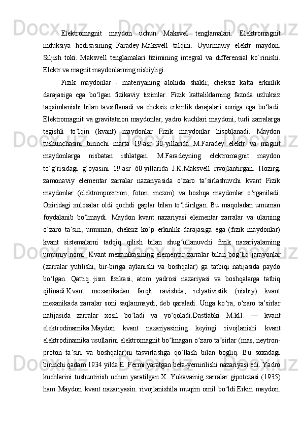 Elektromagnit   maydon   uchun   Maksvel   tenglamalari.   Elektromagnit
induksiya   hodisasining   Faradey-Maksvell   talqini.   Uyurmaviy   elektr   maydon.
Siljish   toki.   Maksvell   tenglamalari   tizimining   integral   va   differensial   ko`rinishi.
Elektr va magnit maydonlarning nisbiyligi.
Fizik   maydonlar   -   materiyaning   alohida   shakli;   cheksiz   katta   erkinlik
darajasiga   ega   bo lgan   fizikaviy   tizimlar.   Fizik   kattaliklarning   fazoda   uzluksizʻ
taqsimlanishi   bilan   tavsiflanadi   va   cheksiz   erkinlik   darajalari   soniga   ega   bo ladi.	
ʻ
Elektromagnit va gravitatsion maydonlar, yadro kuchlari maydoni, turli zarralarga
tegishli   to lqin   (kvant)   maydonlar   Fizik   maydonlar   hisoblanadi.   Maydon	
ʻ
tushunchasini   birinchi   marta   19-asr   30-yillarida   M.Faradey   elektr   va   magnit
maydonlarga   nisbatan   ishlatgan.   M.Faradeyning   elektromagnit   maydon
to g risidagi   g oyasini   19-asr   60-yillarida   J.K.Maksvell   rivojlantirgan.   Hozirgi	
ʻ ʻ ʻ
zamonaviy   elementar   zarralar   nazariyasida   o zaro   ta sirlashuvchi   kvant   Fizik	
ʻ ʼ
maydonlar   (elektronpozitron,   foton,   mezon)   va   boshqa   maydonlar   o rganiladi.	
ʻ
Oxiridagi   xulosalar   oldi   qochdi   gaplar   bilan   to ldirilgan.   Bu   maqoladan   umuman	
ʻ
foydalanib   bo lmaydi.   Maydon   kvant   nazariyasi   elementar   zarralar   va   ularning	
ʻ
o zaro   ta siri,   umuman,   cheksiz   ko p   erkinlik   darajasiga   ega   (fizik   maydonlar)	
ʻ ʼ ʻ
kvant   sistemalarni   tadqiq   qilish   bilan   shug ullanuvchi   fizik   nazariyalarning	
ʻ
umumiy   nomi.   Kvant   mexanikasining   elementar   zarralar   bilan   bog’liq   jarayonlar
(zarralar   yutilishi,   bir-biriga   aylanishi   va   boshqalar)   ga   tatbiqi   natijasida   paydo
bo lgan.   Qattiq   jism   fizikasi,   atom   yadrosi   nazariyasi   va   boshqalarga   tatbiq	
ʻ
qilinadi.Kvant   mexanikadan   farqli   ravishda,   relyativistik   (nisbiy)   kvant
mexanikada   zarralar   soni   saqlanmaydi,   deb   qaraladi.   Unga   ko ra,   o zaro   ta sirlar	
ʻ ʻ ʼ
natijasida   zarralar   xosil   bo ladi   va   yo qoladi.Dastlabki   M.kl1.   —   kvant	
ʻ ʻ
elektrodinamika.Maydon   kvant   nazariyasining   keyingi   rivojlanishi   kvant
elektrodinamika usullarini elektromagnit bo lmagan o zaro ta sirlar (mas, neytron-	
ʻ ʻ ʼ
proton   ta siri   va   boshqalar)ni   tasvirlashga   qo llash   bilan   bogliq.   Bu   soxadagi	
ʼ ʻ
birinchi qadam 1934 yilda E. Fermi yaratgan beta-yemirilishi nazariyasi edi. Yadro
kuchlarini  tushuntirish uchun yaratilgan X. Yukavainig zarralar  gipotezasi  (1935)
ham   Maydon   kvant   nazariyasin.   rivojlanishila   muqim   omil   bo ldi.Erkin   maydon.	
ʻ 